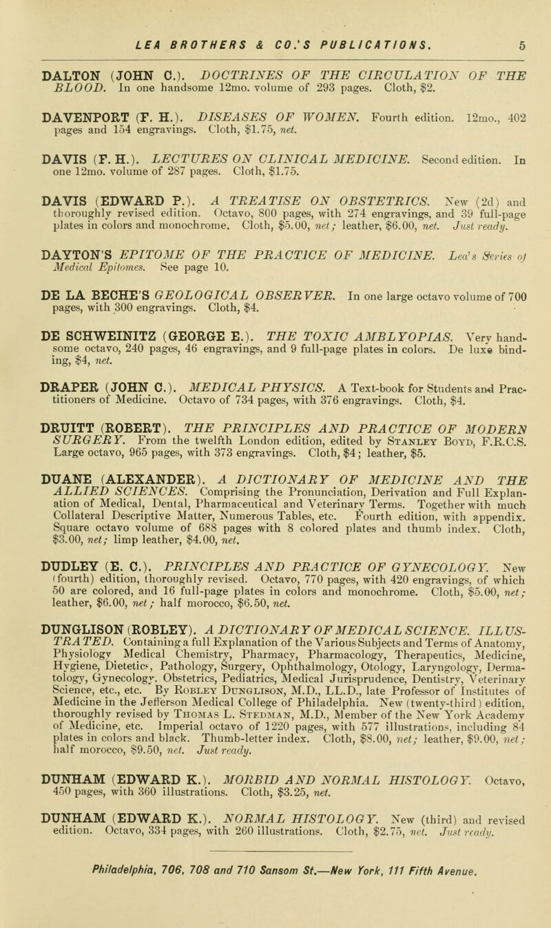 DALTON (JOHN C). DOCTRINES OF THE CIRCULATION OF THE BLOOD. In one handsome 12mo. volume of 293 pages. Cloth, |2. DAVENPORT (F. H.). DISEASES OF WOMEN. Fourth edition. 12mo., 402 pages and 154 engravings. Cloth, $1.75, net. DAVIS (F.H.). LECTURES ON CLINICAL MEDICINE. Second edition. In one 12mo. volume of 287 pages. Cloth, $1.75. DAVIS (EDWARD P.). A TREATISE ON OBSTETRICS. New (2d) and thoroughly revised edition. Octavo, 800 pages, with 274 engravings, and 39 full-page plates in colors and monochrome. Cloth, $5.00, net; leather, $6.00, net. Just ready. DAYTON'S EPITOME OF THE PRACTICE OF MEDICINE. Lea's Series oj Medical Epitomes. See page 10. DE LA BECHE'S GEOLOGICAL OBSER VER. In one large octavo volume of 700 pages, with 300 engravings. Cloth, $4. DE SCHWEINITZ (GEORGE E.). THE TOXIC AMBLYOPIAS. Very hand- some octavo, 240 pages, 46 engravings, and 9 full-page plates in colors. De luxe bind- ing, $4, net. DRAPER (JOHN C). MEDICAL PHYSICS. A Test-book for Students and Prac- titioners of Medicine. Octavo of 734 pages, with 376 engravings. Cloth, $4. DRUITT (ROBERT). THE PRINCIPLES AND PRACTICE OF MODERN SURGERY. From the twelfth London edition, edited by Stanley Boyd, F.R.C.S, Large octavo, 965 pages, with 373 engravings. Cloth, $4; leather, $5. DUANE (ALEXANDER). A DICTIONARY OF MEDICINE AND THE ALLIED SCIENCES. Comprising the Pronunciation, Derivation and Full Explan- ation of Medical, Dental, Pharmaceutical and Veterinary Terms. Together with much Collateral Descriptive Matter, Numerous Tables, etc. Fourth edition, with appendix. Square octavo volume of 688 pages with 8 colored plates and thumb index. Cloth, 13.00, net; limp leather, $4.00, net. DUDLEY (E. C). PRINCIPLES AND PRACTICE OF GYNECOLOGY. New (fourth) edition, thoroughly revised. Octavo, 770 pages, with 420 engravings, of which 50 are colored, and 16 full-page plates in colors and monochrome. Cloth, $5.00, net; leather, $6.00, net; half morocco, $6.50, net. DUNGLISON (ROBLEY). A DICTIONARY OF MEDICAL SCIENCE. ILLUS- TRATED. Containing a full Explanation of the Various Subjects and Terms of Anatomy, Physiology _ Medical Chemistry, Pharmacy, Pharmacology, Therapeutics, Medicine, Hygiene, Dietetics, Pathology, Surgery, Ophthalmology, Otology, Laryngology, Derma- tology, Gynecology. Obstetrics, Pediatrics, Medical Jurisprudence, Dentistry, Veterinary Science, etc., etc. By Robley Dunqlison, M.D., LL.D., late Professor of Institutes of Medicine in the Jefferson Medical College of Philadelphia. New (twenty-third) edition, thoroughly revised by Thomas L. Stedman, M.D., Member of the New York Academy of Medicine, etc. Imperial octavo of 1220 pages, with 577 illustrations, including 84 plates in colors and black. Thumb-letter index. Cloth, $8.00, net; leather, $9.00, net; half morocco, S9.50, net. Just ready. DUNHAM (EDWARD K.). MORBID AND NORMAL HISTOLOGY. Octavo, 450 pages, with 360 illustrations. Cloth, $3.25, net. DUNHAM (EDWARD K.). NORMAL HISTOLOGY. New (third) and revised edition. Octavo, 334 pages, with 260 illustrations. Cloth, $2.75, net. Just ready.