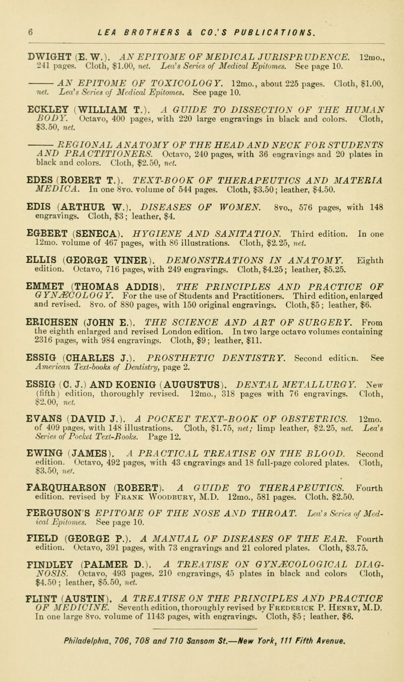 DWIGHT (E. W.). AN EPITOME OF MEDICAL JURISPR UDENCE. 12mo., 241 pages. Cloth, $1.00, net. Lea's Series of Medical Epitomes. See page 10. AN EPITOME OF TOXICOLOGY. 12mo., about 225 pages. Cloth, $1,00, net. Lea's Series of Medical Epitomes. See page 10. ECKLEY (WILLIAM T.). A GUIDE TO DISSECTION OF THE HUMAN BODY. Octavo, 400 pages, with 220 large engravings in black and colors. Cloth, $3.50, net. REGIONAL ANAT03IY OF THE HEAD AND NECK FOR STUDENTS AND PRACTITIONERS. Octavo, 240 pages, with 36 engravings and 20 plates in black and colors. Cloth, $2.50, net. EDES (ROBERT T.). TEXT-BOOK OF THERAPEUTICS AND MATERIA MEDIC A. In one 8vo. volume of 544 pages. Cloth, $3.50; leather, $4.50. EDIS (ARTHUR W.). DISEASES OF WOMEN. 8vo., 576 pages, with 148 engravings. Cloth, $3; leather, $4, EGBERT (SENECA). HYGIENE AND SANITATION. Third edition. In one 12mo. volume of 467 pages, with 86 illustrations. Cloth, $2.25, net. ELLIS (GEORGE VINER). DEMONSTRATIONS IN ANATOMY. Eighth edition. Octavo, 716 pages, with 249 engravings. Cloth, $4.25; leather, $5.25. EMMET (THOMAS ADDIS). THE PRINCIPLES AND PRACTICE OF 0 YN^COLOGY. For the use of Students and Practitioners. Third edition, enlarged and revised. 8vo. of 880 pages, with 150 original engravings. Cloth, $5; leather, $6. ERICHSEN (JOHN E.). THE SCIENCE AND ART OF SURGERY. From the eighth enlarged and revised London edition. In two large octavo volumes containing 2316 pages, with 984 engravings. Cloth, $9; leather, $11. ESSIG (CHARLES J.). PROSTHETIC DENTISTRY. Second edition. See American Text-hooks of Dentistry, page 2. ESSIG (C. J.) AND KOENIG (AUGUSTUS). DENTAL METALLURGY. New (fifth) edition, thoroughly revised. 12mo., 318 pages with 76 engravings. Cloth, $2.00, net. EVANS (DAVID J.). A POCKET TEXT-BOOK OF OBSTETRICS. 12mo. of 409 pages, with 148 illustrations. Cloth, $1.75, net; limp leather, $2.25, net. Lea's Series of Pocket Text-Books. Page 12. EWING (JAMES). A PRACTICAL TREATISE ON THE BLOOD. Second edition. Octavo, 492 pages, with 43 engravings and 18 full-page colored plates. Cloth, $3.50, net. FARQUHARSON (ROBERT). A GUIDE TO THERAPEUTICS. Fourth edition, revised by Frank Woodbury, M.D. 12mo., 581 pages. Cloth. $2.50. FERGUSON'S EPITOME OF THE NOSE AND THROAT. Lea's Series of Med- ical Epitomes. See page 10. FIELD (GEORGE P.). A MANUAL OF DISEASES OF THE EAR. Fourth edition. Octavo, 391 pages, with 73 engravings and 21 colored plates. Cloth, $3.75. FINDLEY (PALMER D.). A TREATISE ON OYNjECOLOGICAL DIAG- NOSIS. Octavo, 493 pages, 210 engravings, 4o plates in black and colors Cloth, $4.50; leather, $5.50, net. FLINT (AUSTIN). A TREATISE ON THE PRINCIPLES AND PRACTICE OF MEDICINE. Seventh edition, thoroughly revised by Frederick P. Henry, M.D. In one large 8vo. volume of 1143 pages, with engravings. Cloth, $5; leather, $6.