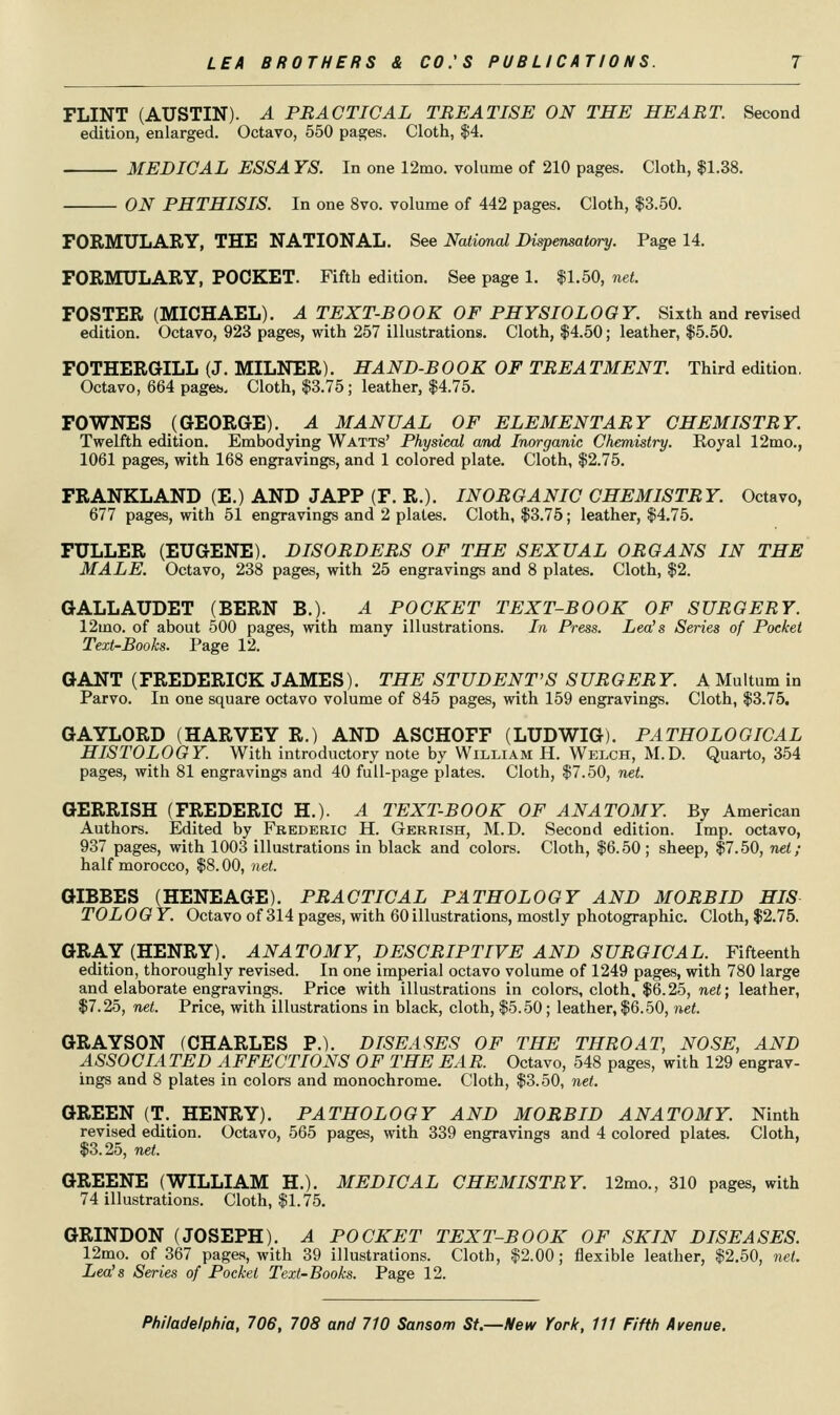 FLINT (AUSTIN). A PRACTICAL TREATISE ON THE HEART. Second edition, enlarged. Octavo, 550 pages. Cloth, $4. MEDICAL ESSA YS. In one 12mo. volume of 210 pages. Cloth, $1.38, ON PHTHISIS. In one 8vo. volume of 442 pages. Cloth, $3.50. FORMULARY, THE NATIONAL. See National Dispensatory. Page 14. FORMULARY, POCKET. Fifth edition. See page 1. $1,50, net. FOSTER (MICHAEL). A TEXT-BOOK OF PHYSIOLOGY. Sixth and revised edition. Octavo, 923 pages, with 257 illustrations. Cloth, $4.50; leather, $5.50. FOTHERGILL (J, MILNER), HAND-BOOK OF TREATMENT. Third edition. Octavo, 664 paget.. Cloth, $3.75; leather, $4.75. FOWNES (GEORGE). A MANUAL OF ELEMENTARY CHEMISTRY. Twelfth edition. Embodying Watts' Physical and Inorganic Chemistry. Koyal 12mo., 1061 pages, with 168 engravings, and 1 colored plate. Cloth, $2.75. FRANKLAND (E.) AND JAPP (F. R.), INORGANIC CHEMISTRY. Octavo, 677 pages, with 51 engravings and 2 plates. Cloth, $3.75; leather, $4.75. FULLER (EUGENE), DISORDERS OF THE SEXUAL ORGANS IN THE MALE. Octavo, 238 pages, with 25 engravings and 8 plates. Cloth, $2, GALLAUDET (BERN B,). A POCKET TEXT-BOOK OF SURGERY. 12mo. of about 500 pages, with many illustrations. In Press. Lea's Series of Pocket Text-Books. Page 12. GANT (FREDERICK JAMES). THE STUDENT'S SURGERY. A Multum in Parvo. In one square octavo volume of 845 pages, with 159 engravings. Cloth, $3.75. GAYLORD (HARVEY R.) AND ASCHOFF (LUDWIG). PATHOLOGICAL HISTOLOGY. With introductory note by William H. Welch, M.D. Quarto, 354 pages, with 81 engravings and 40 full-page plates. Cloth, $7.50, net. GERRISH (FREDERIC H.). A TEXT-BOOK OF ANATOMY. By American Authors. Edited by Frederic H. Gerrish, M.D. Second edition. Imp. octavo, 937 pages, with 1003 illustrations in black and colors. Cloth, $6.50; sheep, $7.50, net; half morocco, $8.00, net. OIBBES (HENEAGE). PRACTICAL PATHOLOGY AND MORBID HIS TO LOG Y. Octavo of 314 pages, with 60 illustrations, mostly photographic. Cloth, $2,75. GRAY (HENRY), ANATOMY, DESCRIPTIVE AND SURGICAL. Fifteenth edition, thoroughly revised. In one imperial octavo volume of 1249 pages, with 780 large and elaborate engravings. Price with illustrations in colors, cloth. $6.25, net; leather, $7.25, net. Price, with illustrations in black, cloth, $5.50; leather, $6.50, net. GRAYSON (CHARLES P.), DISEASES OF THE THROAT, NOSE, AND ASSOCIATED AFFECTIONS OF THE EAR. Octavo, 548 pages, with 129 engrav- ings and 8 plates in colors and monochrome. Cloth, $3.50, net. GREEN (T, HENRY), PATHOLOGY AND MORBID ANATOMY. Ninth revised edition. Octavo, 565 pages, with 339 engravings and 4 colored plates. Cloth, $3.25, net. GREENE (WILLIAM H,). MEDICAL CHEMISTRY. 12mo,, 310 pages, with 74 illustrations. Cloth, $1.75. GRINDON (JOSEPH), A POCKET TEXT-BOOK OF SKIN DISEASES. 12mo. of 367 pages, with 39 illustrations. Cloth, $2.00; flexible leather, $2.50, net. Lea's Series of Pocket Text-Books. Page 12.