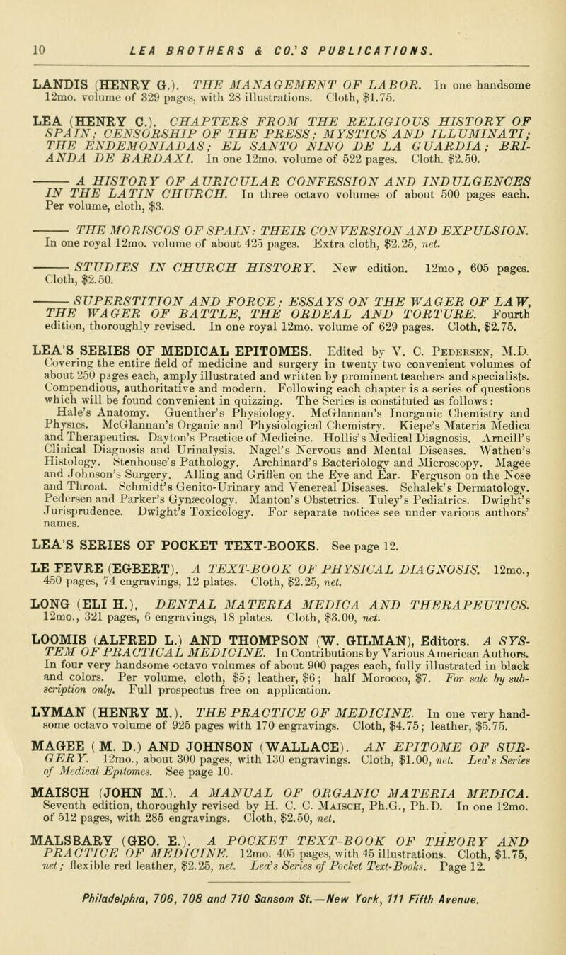 LANDIS (HENRY G.). THE MANAGEMENT OF LABOR. In one handsome r2mo. %-olume of 329 pages, with 28 illustrations. Cloth, $1.75. LEA (HENRY C). CHAPTERS FROM THE RELIGIOUS HISTORY OF SPAIN; CENSORSHIP OF THE PRESS; MYSTICS AND ILLUMINATI; THE ENDEMONIADAS; EL SANTO NINO DE LA GUARDIA; BRI- ANDA DE BARDAXL In one 12mo. volume of 522 pages. Cloth. |2.50. A HISTORY OF AURICULAR CONFESSION AND INDULGENCES IN THE LATIN CHURCH. In three octavo volumes of about 500 pages each. Per volume, cloth, $3. THE MO RISC OS OF SPAIN: THEIR CONVERSION AND EXPULSION. In one royal 12mo. volume of about 425 pages. Extra cloth, $2.25, net. STUDIES IN CHURCH HISTORY. New edition. 12mo, 605 pages. Cloth, $2.50. SUPERSTITION AND FORCE; ESSAYS ON THE WAGER OF LAW, THE WAGER OF BATTLE, THE ORDEAL AND TORTURE. Fourth edition, thoroughly revised. In one royal 12mo. volume of 629 pages. Cloth, $2.75. LEA'S SERIES OF MEDICAL EPITOMES. Edited by V. C. Pkdersen, M.D Covering the entire field of medicine and surgery in twenty two convenient volumes of about 250 pages each, amply illustrated and wriiten by prominent teachers and specialists. Compendious, authoritative and modern. Following each chapter is a series of questions which will be found convenient in quizzing. The Series is constituted as follows : Hale's Anatomy. Guenther's Physiology. McGlannan's Inorganic Chemistry and Physics. McGlannan's Organic and Physiological Chemistry. Kiepe's Materia Medica and Therapeutics. Dayton's Practice of Medicine. Hollis's Medical Diagnosis. Arneill's Clinical Diagnosis and Urinalysis. Nagel's Nervous and Mental Diseases. Wathen's Histology. iStenhouse's Pathology. Archinard's Bacteriology and Microscopy. Magee and Johnson's Surgery. Ailing and Griffen on the Eye and Ear. Ferguson on the Nose and Throat. Schmidt's Genito-Urinary and Venereal Diseases. Schalek's Dermatology. Pedersen and Parker's Gynpecology. Manton's Obstetrics. Tuley's Pediatrics. Dwight's Jurisprudence. Dwight's Toxicology. For separate notices see under various authors' names. LEA'S SERIES OF POCKET TEXT-BOOKS. See page 12. LE FEVRE (EGBERT). A TEXT-BOOK OF PHYSICAL DIAGNOSIS. 12mo., 450 pages, 74 engravings, 12 plates. Cloth, $2.25, net. LONG (ELI H.). DENTAL MATERIA MEDICA AND THERAPEUTICS. 12mo., 321 pages, 6 engravings, 18 plates. Cloth, $3.00, net. LOOMIS (ALFRED L.) AND THOMPSON (W. GILMAN), Editors. A SYS- TEM OF PRACTICAL MEDICINE. In Contributions by Various American Authors. In four very handsome octavo volumes of about 900 pages each, fully illustrated in black and colors. Per volume, cloth, $5; leather, $6; half Morocco, $7. For sale by sub- scription only. Full prospectus free on application. LYMAN (HENRY M.). THE PRACTICE OF MEDICINE. In one very hand- some octavo volume of 925 pages with 170 engravings. Cloth, $4.75; leather, $5.75. MAGEE (M. D.) AND JOHNSON (WALLACE). AN EPITOME OF SUR- GERY. 12rao., about 300 pages, with loO engravings. Cloth, $1.00, net. Lea's Series of Medical Epifomea. See page 10. MAISCH (JOHN M.). A MANUAL OF ORGANIC MATERIA MEDICA. Seventh edition, thoroughly revised by H. C. C. Maisch, Ph.G., Ph.D. In one 12mo. of 512 pages, with 285 engravings. Cloth, $2.50, net. MALSBARY (GEO. E.). A POCKET TEXT-BOOK OF THEORY AND PRACTICE OF MEDICINE. 12mo. 405 pages, with 45 illustrations. Cloth, $1.75, net; flexible red leather, $2.25, net. Lea's Series of Pocket Text-Books. Page 12.