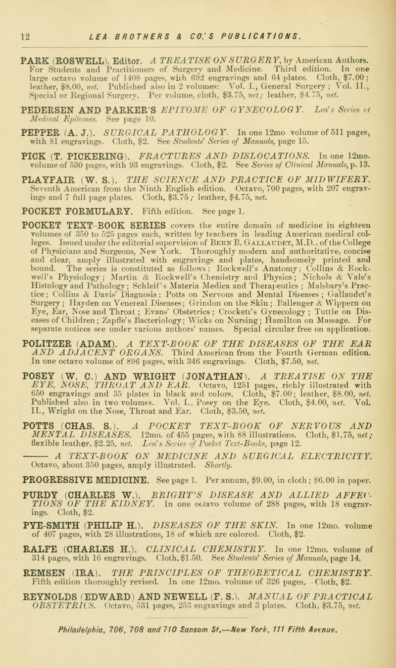 PARK (ROSWELL), Editor. A TREA TTSE ON SURGERY, by American Authors. For Students and Practitionei's of Surgery and Medicine. Third edition. In one large octavo vohime of 1408 pages, with 692 engravings and 64 plate.s. Cloth, $7.00; leather, $8.00, Hf^ Published also in 2 volumes: Vol. I., General Surgery; Vol.11., Special or Regional Surgery. Per volume, cloth, $3.75, vet; leather, $4.75, net. PEDERSEN AND PARKER'S EPITOME OF GYNECOLOGY. Lea's Series M Mt (ileal Epitomes. See page 10. PEPPER (A. J.). SURGICAL PATHOLOG Y. In one 12mo volume of 511 pages, with 81 engravings. Cloth, $2. See Studentis' Series of Manuals, page 15. PICK (T. PICKERING). FRACTURES AND DISLOCATIONS. In one 12mo. volume of 530 pages, with 93 engravings. Cloth, $2. See Series of Clinical Manuals, p. 13. PLAYFAIR (W. S.). THE SCIENCE AND PRACTICE OF MIDWIFERY. Seventh American from the ^'inth English edition. Octavo, 700 pages, with 207 engrav- ings and 7 full page plates. Cloth, $3.75; leather, $4.75, net. POCKET FORMULARY. Fifth edition. See page 1. POCKET TEXT-BOOK SERIES covers the entire domain of medicine in eighteen volumes of 350 to 525 pages each, written by teachers in leading American medical col- leges. Issued under the editorial supervision of Bern B. Gallaudet, AI.D. , of the College of Physicians and Surgeons, New York. Thoroughly modern and authoritative, concise and clear, amply illustrated with engravings and plates, handsomely printed and bound. The series is constituted as follows: Eockwell's Anatomy; Collins & Rock- well's Physiology; Martin & Rockwell's Chemistry and Physics; Nichols & Vale's Histology and Pathology; Schleif's Materia Medica and Therapeutics ; Malsbary's Prac- tice; Collins & Davis' Diagnosis; Potts on Nervous and Mental Diseases; (4allaudet's Surgery ; Hayden on Venereal Diseases; Grindon on the Skin ; Ballenger iS: Wippern on Eye, Ear, Nose and Throat ; Evans' Obstetrics; Crockett's Gynecology ; Tuttle on Dis- eases of Children ; Zapffe's Bacteriology; Wicks on Nursing; Hamilton on Massage. For separate notices see under various authors' names. Special circular free on application. POLITZER (ADAM). A TEXT-BOOK OF THE DISEASES OF THE EAR AND ADJACENT ORGANS. Third American from the Fourth German edition. In one octavo volume of 896 pages, with 346 engravings. Cloth, $7.50, net. POSEY (W. C.) AND WRIGHT (JONATHAN). A TREATISE ON THE EYE, NOSE, THROAT AND EAR. Octavo, 1251 pages, richly illustrated with 650 engravings and 35 plates in black and colors. Cloth, $7.00; leather, $8.00, net. Published also in two volumes. Vol. I., Posey on the Eye. Cloth, $4.00, net. Vol. II., Wright on the Nose, Throat and Ear. Cloth, $3.50, net. POTTS (CHAS. S.). A POCKET TEXT-BOOK OF NERVOUS AND MENTAL DISEASES. 12mo. of 455 pages, with 88 illustrations. Cloth, $1.75, net; flexible leather, $2.25, net. Lea's Series if Pocket Text-Books, page 12. A TEXT-BOOK ON MEDICINE AND SURGICAL ELECTRICITY. Octavo, about 350 pages, amply illustrated. Shortly. PROGRESSIVE MEDICINE. See page 1. Per annum, $9.00, in cloth ; $6.00 in paper. PURDY (CHARLES W.). BRIGHT'S DISEASE AND ALLIED AFFEC- TIONS OF THE KIDNEY. In one octavo volume of 288 pages, with 18 engrav- ings. Cloth, $2. PYE-SMITH (PHILIP H.). DISEASES OF THE SKIN. In one 12mo. volume of 407 pages, with 28 illustrations, 18 of which are colored. Cloth, $2. RALFE (CHARLES H.). CLINICAL CHEMISTRY. In one 12mo. volume of 314 pages, with 16 engravings. Cloth, $1.50. See Students' Series of Manuals, ^age 14. REMSEN (IRA). THE PRINCIPLES OF THEORETICAL CHEMISTRY. Fifth edition thoroughly revised. In one 12mo. volume of 326 pages. -Cloth, $2. REYNOLDS (EDWARD) AND NEWELL (F. S.). MANUAL OF PR A CTICAL OBSTETRICS. Octavo, 531 pages, 253 engravings and 3 plates. Cloth, $3.75, net.