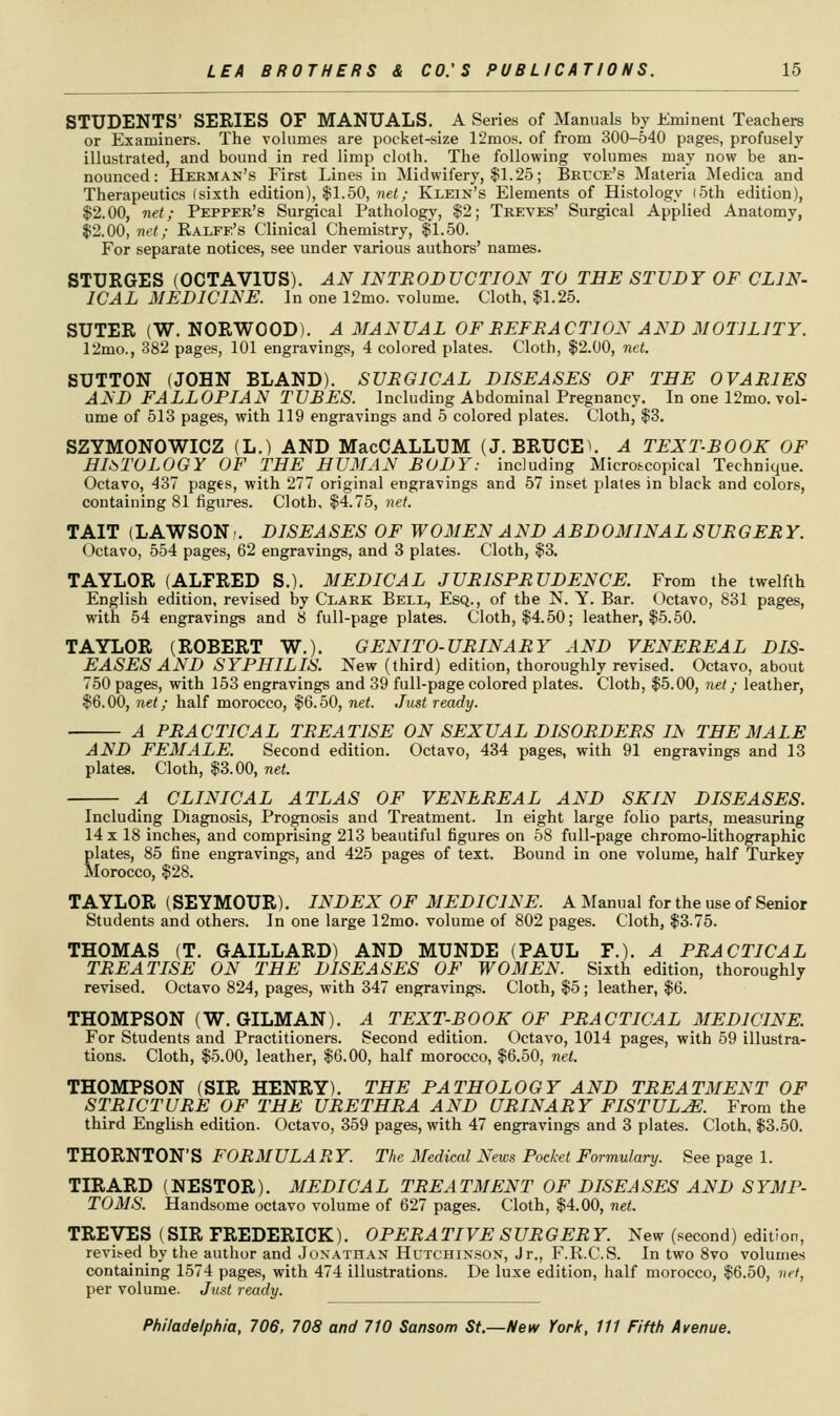 STUDENTS' SERIES OF MANUALS. A Series of Manuals by Eminent Teachers or Examiners. The vohimes are pocket-size 12mos. of from 300-540 pages, profusely illustrated, and bound in red limp cloth. The following volumes may now be an- nounced: Herman's First Lines in Midwifery, $1.25; Bruce's Materia Medica and Therapeutics (sixth edition), |1.50, net; Klein's Elements of Histology (5th edition), $2.00, net; Pepper's Surgical Pathology, $2; Treves' Surgical Applied Anatomy, $2.00, Tie^; Ralfe's Clinical Chemistry, $1.50. For separate notices, see under various authors' names. STUKGES (OCTAVIUS). AN INTRODUCTION TO TEE STUDY OF CLIN- ICAL MEDICINE. In one 12mo. volume. Cloth, $1.25. SUTER (W. NORWOOD). A MANUAL OF REFRACTION AND MOTILITY. 12mo., 382 pages, 101 engravings, 4 colored plates. Cloth, $2.00, net. SUTTON (JOHN BLAND). SURGICAL DISEASES OF TEE OVARIES AND FALLOPIAN TUBES. Including Abdominal Pregnancy. In one 12mo. vol- ume of 513 pages, with 119 engravings and 5 colored plates. Cloth, $3. SZYMONOWICZ (L.) AND MacCALLUM (J. BRUGES. A TEXT-BOOK OF EI^TOLOOY OF TEE EUMAN BODY: including Microscopical Technique. Octavo, 437 pages, with 277 original engravings and 57 inset plates in black and colors, containing 81 figures. Cloth. $4.75, net. TAIT (LAWSON-. DISEASES OF WOMEN AND ABDOMINAL SURGERY. Octavo, 554 pages, 62 engravings, and 3 plates. Cloth, $3. TAYLOR (ALFRED S.). MEDICAL JURISPRUDENCE. From the twelfth English edition, revised by Clark Bell, Esq., of the N. Y. Bar. Octavo, 831 pages, with 54 engravings and 8 full-page plates. Cloth, $4.50; leather, $5.50. TAYLOR (ROBERT W.). GENITO-URINARY AND VENEREAL DIS- EASES AND SYPEILIS. New (third) edition, thoroughly revised. Octavo, about 750 pages, with 153 engravings and 39 full-page colored plates. Cloth, $5.00, net; leather, $6.00, net; half morocco, $6.50, net. Just ready. A PRACTICAL TREATISE ON SEXUAL DISORDERS 7A TEE MALE AND FEMALE. Second edition. Octavo, 434 pages, with 91 engravings and 13 plates. Cloth, $3.00, net. A CLINICAL ATLAS OF VENEREAL AND SKIN DISEASES. Including Diagnosis, Prognosis and Treatment. In eight laige folio parts, measuring 14 X 18 inches, and comprising 213 beautiful figures on 58 full-page chromo-lithographic plates, 85 fine engravings, and 425 pages of text. Bound in one volume, half Turkey Morocco, $28. TAYLOR (SEYMOUR). INDEX OF MEDICINE. A Manual for the use of Senior Students and others. In one large 12mo. volume of 802 pages. Cloth, $3-75. THOMAS (T. GAILLARD) AND MUNDE (PAUL F.). A PRACTICAL TREATISE ON TEE DISEASES OF WOMEN. Sixth edition, thoroughly revised. Octavo 824, pages, with 347 engravings. Cloth, $5; leather, $6. THOMPSON (W. OILMAN). A TEXT-BOOK OF PRACTICAL MEDICINE. For Students and Practitioners. Second edition. Octavo, 1014 pages, with 59 illustra- tions. Cloth, $5.00, leather, $6.00, half morocco, $6.50, net. THOMPSON (SIR HENRY). TEE PATEOLOGY AND TREATMENT OF STRICTURE OF TEE URETERA AND URINARY FISTULA. From the third English edition. Octavo, 359 pages, with 47 engravings and 3 plates. Cloth, $3.50. THORNTON'S FORMULARY. The Medical News Pocket Formulary. See page 1. TIRARD (NESTOR). MEDICAL TREATMENT OF DISEASES AND SYMP- TOMS. Handsome octavo volume of 627 pages. Cloth, $4.00, net. TREVES (SIR FREDERICK). OPERATIVE SURGERY. New (second) edition, revised by the author and Jonathan Hutchinson, Jr., F.R.C.S. In two 8vo volumes containing 1574 pages, with 474 illustrations. De luxe edition, half morocco, $6.50, net, per volume. Just ready.