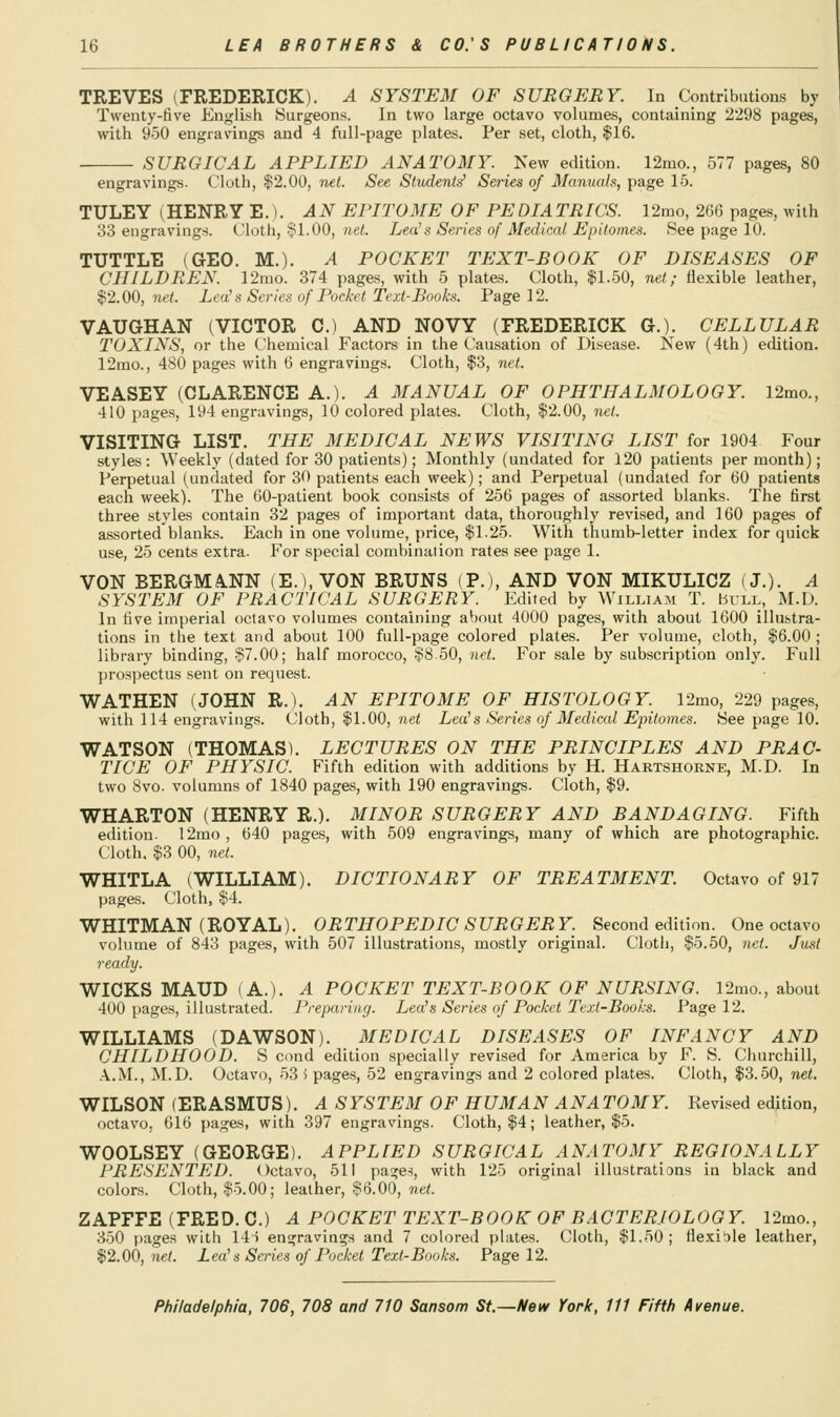 TREVES (FREDERICK). A SYSTEM OF SURGERY. In Contributions by Twenty-five English Surgeons. In two large octavo volumes, containing 2298 pages, with 950 engravings and 4 full-page plates. Per set, cloth, $16. SURGICAL APPLIED ANATOMY. New edition. 12mo., 577 pages, 80 engravings. Cloth, $2.00, net. See Student^ Series of Manuals, page 15. TULEY (HENRY E.). AN EPITOME OF PEDIATRICS. 12mo, 266 pages, with o3 engravings. Cloth, $1.00, ne<. Lea^s Series of Medical Epitomes. See page 10. TUTTLE (GEO. M.). A POCKET TEXT-BOOK OF DISEASES OF CHILDREN. 12iuo. 374 pages, with 5 plates. Cloth, $1.50, net; flexible leather, $2.00, net. Lea's Scries of Pocket Text-Books. Page 12. VAUGHAN (VICTOR C.) AND NOVY (FREDERICK G.). CELLULAR TOXINS, or the Chemical Factors in the Causation of Disease. New (4th) edition. 12mo., 480 pages with 6 engravings. Cloth, $3, net. VEASEY (CLARENCE A.). A MANUAL OF OPHTHALMOLOGY. 12mo., 410 pages, 194 engravings, 10 colored plates. Cloth, $2.00, net. VISITING LIST. THE MEDICAL NEWS VISITING LIST for 1904 Four styles: Weekly (dated for 30 patients); Monthly (undated for 120 patients per month); Perpetual (undated for 30 patients each week); and Perpetual (undated for 60 patients each week). The 60-patient book consists of 256 pages of assorted blanks. The first three styles contain 32 pages of important data, thoroughly revised, and 160 pages of assorted blanks. Each in one volume, price, $1.25. With thumb-letter index for quick use, 25 cents extra. For special combination rates see page 1. VON BERGMA.NN (E.), VON BRUNS (P.), AND VON MIKULICZ (J.). A SYSTEM OF PRACTICAL SURGERY. Edited by William T. Hull, M.D. In five imperial octavo volumes containing about 4000 pages, with about 1600 illustra- tions in the text and about 100 full-page colored plates. Per volume, cloth, $6.00 ; library binding, §7.00; half morocco, $8.50, net. For sale by subscription only. Full prospectus sent on request. WATHEN (JOHN R.). AN EPITOME OF HISTOLOGY. 12mo, 229 pages, with 114 engravings. Cloth, $1.00, 7iet Lea's Series of Medical Epitomes. See page 10. WATSON (THOMAS). LECTURES ON THE PRINCIPLES AND PRAC- TICE OF PHYSIC. Fifth edition with additions by H. Hartshorne, M.D. In two 8vo. volumns of 1840 pages, with 190 engravings. Cloth, $9. WHARTON (HENRY R.). MINOR SURGERY AND BANDAGING. Fifth edition. 12mo, 640 pages, with 509 engravings, many of which are photographic. Cloth, $3 00, net. WHITLA (WILLIAM). DICTIONARY OF TREATMENT. Octavo of 917 pages. Cloth, $4. WHITMAN (ROYAL). ORTHOPEDIC SURGERY. Second edition. One octavo volume of 843 pages, with 507 illustrations, mostly original. Cloth, $5.50, net. Just ready. WICKS MAUD (A.). A POCKET TEXT-BOOK OF NURSING. 12mo., about 400 pages, illustrated. Preparing. Lea's Series of Pocket Text-Books. Page 12. WILLIAMS (DAWSON). MEDICAL DISEASES OF INFANCY AND CHILDHOOD. S cond edition specially revised for America by F. S. Churchill, A.M., M.D. Octavo, 53 i pages, 52 engravings and 2 colored plates. Cloth, $3.50, net. WILSON (ERASMUS). A SYSTEM OF HUMAN ANATOMY. Revised edition, octavo, 616 pages, with 397 engravings. Cloth, $4; leather, $5. WOOLSEY (GEORGE). APPLIED SURGICAL ANATOMY REGIONALLY PRESENTED. Octavo, 511 pa^es, with 125 original illustrations in black and colors. Cloth, .Jo.00; leather, $6.00, ?ie^ ZAPFFE (FRED. C.) A POCKET TEXT-BOOK OF BACTERIOLOGY. 12mo., 3.50 pages with 14t engravings and 7 colored plates. Cloth, $1.50 ; flexible leather, $2.00, net. Lea's Series of Pocket Text-Books. Page 12.