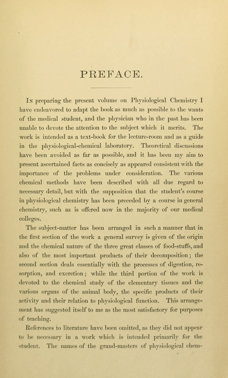 PREFACE. In preparing the present volume on Physiological Chemistry I have endeavored to adapt the book as much as possible to the wants of the medical student, and the physician who in the past has been unable to devote the attention to the subject which it merits. The work is intended as a text-book for the lecture-room and as a guide in the physiological-chemical laboratory. Theoretical discussions have been avoided as far as possible, and it has been my aim to present ascertained facts as concisely as appeared consistent with the importance of the problems under consideration. The various chemical methods have been described with all due regard to necessary detail, but with the supposition that the student's course in physiological chemistry has been preceded by a course in general chemistry, such as is offered now in the majority of our medical colleges. The subject-matter has been arranged in such a manner that in the first section of the work a general survey is given of the origin and the chemical nature of the three great classes of food-stuffs, and also of the most important products of their decomposition; the second section deals essentially with the processes of digestion, re- sorption, and excretion ; while the third portion of the work is devoted to the chemical study of the elementary tissues and the various organs of the animal body, the specific products of their activity and their relation to physiological function. This arrange- ment has suggested itself to me as the most satisfactory for purposes of teaching. References to literature have been omitted,as they did not appear t<» Ik- necessary in a work which is intended primarily for the student. The names of tin- grand-masters of physiological chem-