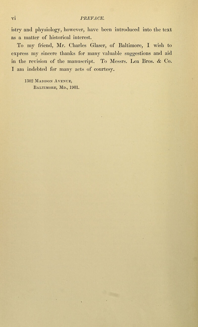 istry and physiology, however, have been introduced into the text as a matter of historical interest. To my friend, Mr. Charles Glaser, of Baltimore, I wish to express my sincere thanks for many valuable suggestions and aid in the revision of the manuscript. To Messrs. Lea Bros. & Co. I am indebted for many acts of courtesy. 1302 Madison Avenue, Baltimore, Md., 1901.