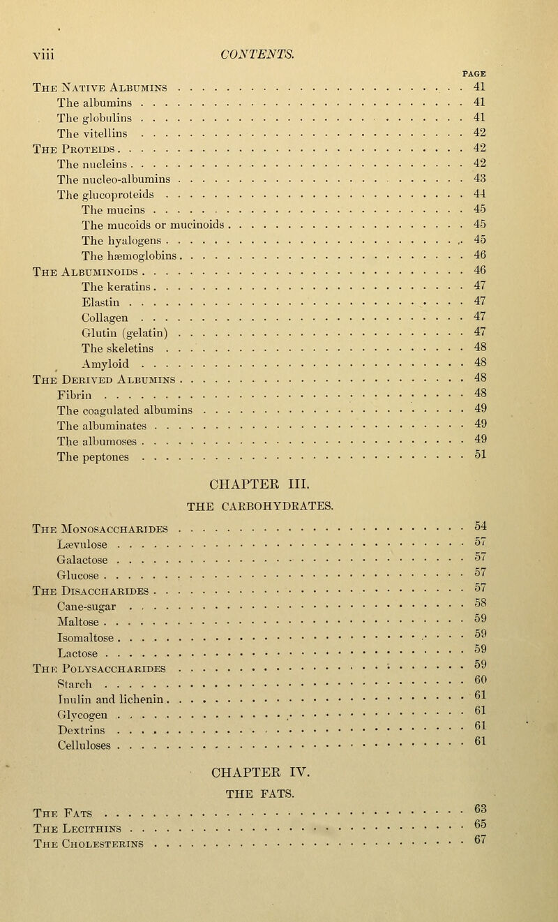 PAGE The Native Albumins . 41 The albumins 41 The globulins 41 The vitellins 42 The Proteids 42 Thenucleins 42 The nucleo-albumins 43 The glucoproteids 44 The mucins 45 The mucoids or ruucinoids 45 The hyalogens ,. 45 The haemoglobins 46 The Albuminoids 46 The keratins 47 Elastin 47 Collagen 47 Glutin (gelatin) 47 The skeletins 48 Amyloid 48 The Derived Albumins 48 Fibrin 48 The coagulated albumins 49 The albuminates 49 The albumoses 49 The peptones 51 CHAPTER III. THE CAEBOHYDEATES. The Monosaccharides 54 Lsevulose 57 Galactose 57 Glucose 57 The Disaccharides 57 Cane-sugar 58 Maltose 59 Isomaltose . . . 59 Lactose 59 The Polysaccharides 59 Starch 60 Inulin and lichenin bJ^ Glycogen 61 Dextrins Celluloses 61 CHAPTER IV. THE FATS. The Fats 63 The Lecithins °5 The Cholesterins 67