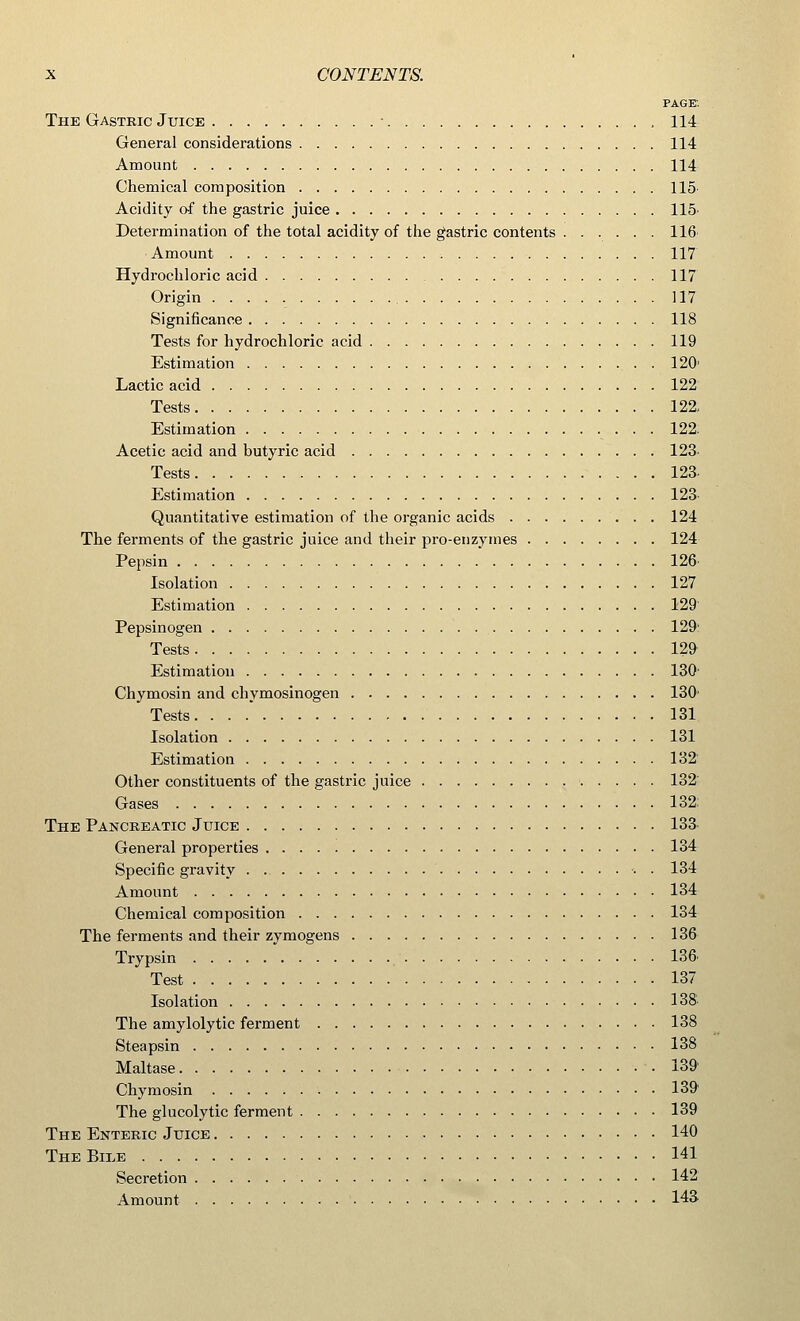 PAGE The Gastric Juice • , 114 General considerations 114 Amount 114 Chemical composition 115 Acidity c-f the gastric juice 115 Determination of the total acidity of the gastric contents 116 Amount 117 Hydrochloric acid 117 Origin 117 Significance 118 Tests for hydrochloric acid 119 Estimation 120 Lactic acid 122 Tests 122, Estimation 122 Acetic acid and butyric acid 123 Tests 123 Estimation 123 Quantitative estimation of the organic acids 124 The ferments of the gastric juice and their pro-enzymes 124 Pepsin 126 Isolation 127 Estimation 129 Pepsinogen 129 Tests 129 Estimation 130 Chymosin and chymosinogen 130 Tests 131 Isolation 131 Estimation 132 Other constituents of the gastric juice 132 Gases 132 The Pancreatic Juice 133 General properties 134 Specific gravity . 134 Amount 134 Chemical composition 134 The ferments and their zymogens 136 Trypsin 136 Test 137 Isolation 138 The amylolytic ferment 138 Steapsin 138 Maltase 139 Chymosin 139 The glucolytic ferment 139 The Enteric Juice 140 TheBiee 141 Secretion 142 Amount 143