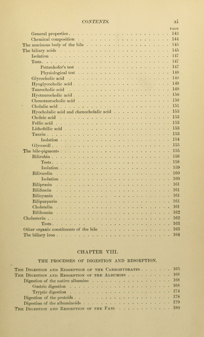 PAGE General properties 143 Chemical composition 144 The mucinous body of the bile 145 The biliary acids 145 Isolation 147 Tests 147 Pettenkofer's test 147 Physiological test 148 Glycocholic acid 148 Hyoglycocholie acid 149 Taurocholic acid 149 Hyotaurocholic acid 150 Chenotaurocholic acid 150 Cholalic acid 151 Hyocholalic acid and chenocholalic acid 153 Choleic acid 153 Fellic acid 153 Lithofellic acid 153 Taurin 153 Isolation 154 Glycocoll 155 The bile-pigments 155 Bilirubin 156 Tests 158 Isolation 159 Biliverdin 160 Isolation 160 Biliprasin 161 Bilifuscin 161 Bilicyanin 161 Bilipurpurin 161 Choletelin 161 Bilihumin 162 Cholesterin 162 Tests 163 Other organic constituents of the bile 163 Tbe biliary iron 164 CHAPTER VIII. THE PROCESSES OF DIGESTION AND RESORPTION. The Digestion am. Resorption of the Cabbohydbates 165 The Digestioh am. Resorption op the AuiniuiNs 168 Digestion of the native albumins 168 Gastric digestion 168 Tryptic digestion ''' Digestion of the proteids . . 1,s Digestion of the albuminoids ''■' The Digestion am. Resorption op the Fats 180