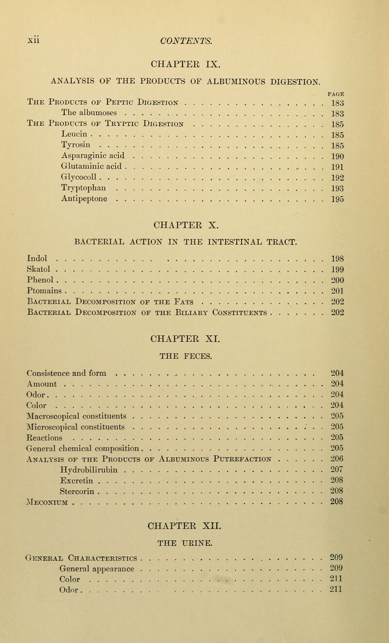 CHAPTER IX. ANALYSIS OF THE PEODUCTS OF ALBUMINOUS DIGESTION. PAGE The Products of Peptic Digestion 183 The albumoses 183 The Products of Tryptic Digestion 185 Leucin 185 Tyrosin 185 Asparaginic acid 190 Glutaruinic acid 191 Glycocoll 192 Tryptophan 193 Antipeptone 195 CHAPTER X. BACTEEIAL ACTION IN THE INTESTINAL TEACT. Indol 198 Skatol 199 Phenol 200 Ptomains 201 Bacterial Decomposition of the Fats 202 Bacterial Decomposition of the Biliary Constituents 202 CHAPTER XI. THE FECES. Consistence and form 204 Amount 204 Odor 204 Color 204 Macroscopical constituents 205 Microscopical constituents 205 Reactions 205 General chemical composition 205 Analysis of the Products of Albuminous Putrefaction 206 Hydrobilirubin 207 Excretin 208 Stercorin 208 .Meconium 208 CHAPTER XII. THE UEINE. General Characteristics 209 General appearance 209 Color 211 Odor 211