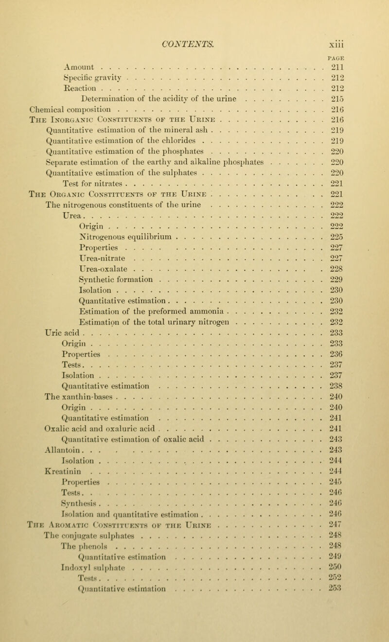 PAGE Amount 211 Specific gravity 212 Keaction 212 Determination of the acidity of the urine 215 Chemical composition 216 The Inorganic Constituents of the Urine 216 Quantitative estimation of the mineral ash 219 Quantitative estimation of the chlorides 219 Quantitative estimation of the phosphates 220 Separate estimation of the earthy and alkaline phosphates 220 Quantitative estimation of the sulphates 220 Test for nitrates 221 The Organic Constituents of the Urine 221 The nitrogenous constituents of the urine 222 Urea 222 Origin 222 Nitrogenous equilibrium 225 Properties 227 Urea-nitrate 227 Urea-oxalate 228 Synthetic formation 229 Isolation 230 Quantitative estimation 230 Estimation of the preformed ammonia 232 Estimation of the total urinary nitrogen 232 Uric acid 233 Origin 233 Properties 236 Tests 237 Isolation 237 Quantitative estimation 238 The xanthin-bases 240 Origin 240 Quantitative estimation 241 Oxalic acid and oxaluric acid 241 Quantitative estimation of oxalic acid 243 Allantoin 243 Isolation 244 Kreatinin 241 Properties 245 Tests 240 Synthesis 246 Isolation and quantitative estimation 246 Tin; Lbomatic Constituents ov the 1'kini: 247 The conjugate sulphates 248 The phenols 248 Quantitative estimation 249 [ndoxyl sulphate 250 252 Quantitative estimation 253