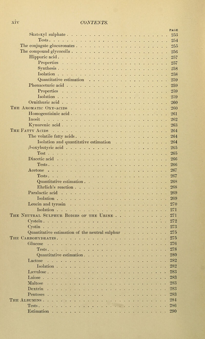 PAGE Skatoxyl sulphate 253 Tests 254 The conjugate glucuronates 255 The compound glycocolls 256 Hippuric acid 257 Properties 257 Synthesis 258 Isolation 258 Quantitative estimation 259 Phenaceturic acid 259 Properties 259 Isolation 259 Ornithuric acid 260 The Aromatic Oxy-acids 260 Homogentisinic acid 261 Inosit 262 Kynurenic acid 263 The Fatty Acids 264 The volatile fatty acids 264 Isolation and quantitative estimation 264 /?-oxybutyric acid 265 Test 265 Diacetic acid 266 Tests 266 Acetone 267 Tests 267 Quantitative estimation 268 Ehrlich's reaction 268 Paralactic acid 269 Isolation 269 Leucin and tyrosin 270 Isolation 271 The Neutral Sulphur Bodies of the Urine 271 Cyste'm . 272 Cystin 273 Quantitative estimation of the neutral sulphur 275 The Carbohydrates 275 Glucose 276 Tests 278 Quantitative estimation 280 Lactose 282 Isolation 282 Leevulose 283 Laiose 283 Maltose 283 Dextrin 283 Pentoses 283 The Albumins 284 Tests ' 286 Estimation 290