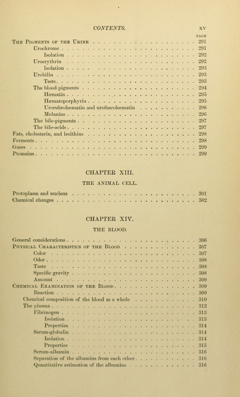 PAGE The Pigments of the Urine 291 Crochrome 291 Isolation 292 Uroerythrin 292 Isolation 293 Urobilin 293 Tests 293 The blood-pigments 294 Hsematin 295 Haematoporphyrin 295 Urorubrohsernatin and urofuscohavmatin 296 Melanins 296 The bile-pigments 297 The bile-acids ■. 297 Fats, cholesterin, and lecithins 298 Ferments 298 Oases 299 Ptomains 299 CHAPTER XIII. THE ANIMAL CELL. Protoplasm and nucleus 301 Chemical changes 302 CHAPTER XIV. THE BLOOD. General considerations 306 Physical Characteristics op the Blood 307 Color 307 Odor 308 Taste 308 Specific gravity 308 Amount 309 Chemical Examination of the Blood 309 Reaction 309 Chemical composition of the blood as a whole 310 The plasma 312 Fibrinogen 313 [eolation 313 Properties 314 Sernm-globulin 314 Isolation 314 Properties 315 Serum-albumin 316 Separation of the albumins from each other 316 Quantitative estimation of the albumins 316