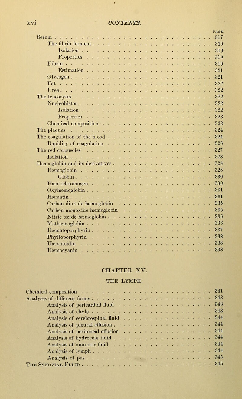 PAGE. Serum 317 The fibrin ferment 319 Isolation . . 319 Properties 319 Fibrin 319 Estimation 321 Glycogen 321 Fat 322 Urea , 322 The leucocytes 322 Nucleohiston • 322 Isolation 322 Properties 323 Chemical composition * 323 The plaques 324 The coagulation of the blood 324 Rapidity of coagulation 326 The red corpuscles 327 Isolation 328 Haemoglobin and its derivatives 328 Haemoglobin 328 Globin 330 Hsemochromogen 330 Oxyhaemoglobin 331 Haematin 331 Carbon dioxide haemoglobin 335 Carbon monoxide haemoglobin 335 Nitric oxide haemoglobin 336 Methsemoglobin 336 Haematoporphyrin 337 Phylloporphyrin 338 Haematoidin 338 Haemocyanin 338 CHAPTER XV. THE LYMPH. Chemical composition 341 Analyses of different forms 343 Analysis of pericardial fluid 343 Analysis of chyle 343 Analysis of cerebrospinal fluid 344 Analysis of pleural effusion 344 Analysis of peritoneal effusion 344 Analysis of hydrocele fluid 344 Analysis of amniotic fluid 344 Analysis of lymph 344 Analysis of pus 345 The Synovial Fluid 345