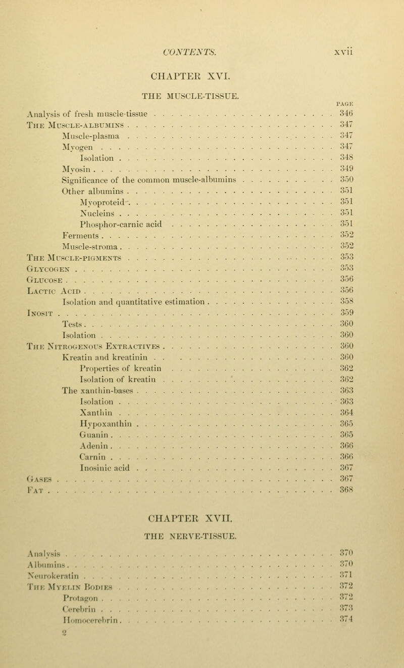 CHAPTER XVI. THE MUSCLE-TISSUE. PAGE Analysis of fresh muscle-tissue 346 The Muscle-albumins 347 Muscle-plasma 347 Myogen 347 Isolation 34S Myosin 349 Significance of the common muscle-albumins 350 Other albumins 351 Myoproteid 351 Nucleus 351 Phosphor-carnic acid 351 Ferments 352 Muscle-stroma 352 The Muscle-pigments 353 Glycogen 353 Glucose 356 Lactic Acid 356 Isolation and quantitative estimation 358 [hosit 359 Tests 360 Isolation 360 The Nitrogenous Extractives 360 Kreatin and kreatinin 360 Properties of kreatin 362 Isolation of kreatin 362 The xantliin-bases 363 Isolation 363 Xantliin 364 Iivpoxanthin 365 Guanin 365 Adenin 366 Carnirj 366 Inosinic acid 367 11 uses 367 Fat 36S CHAPTER XVII. THE NERVE-TISSUE. Analysis 370 Albumin- 370 Neurokeratin •' lin Mvi:i.in Bodies ••-' Protagon 3,2 brin 373 I [omocerebrin 374