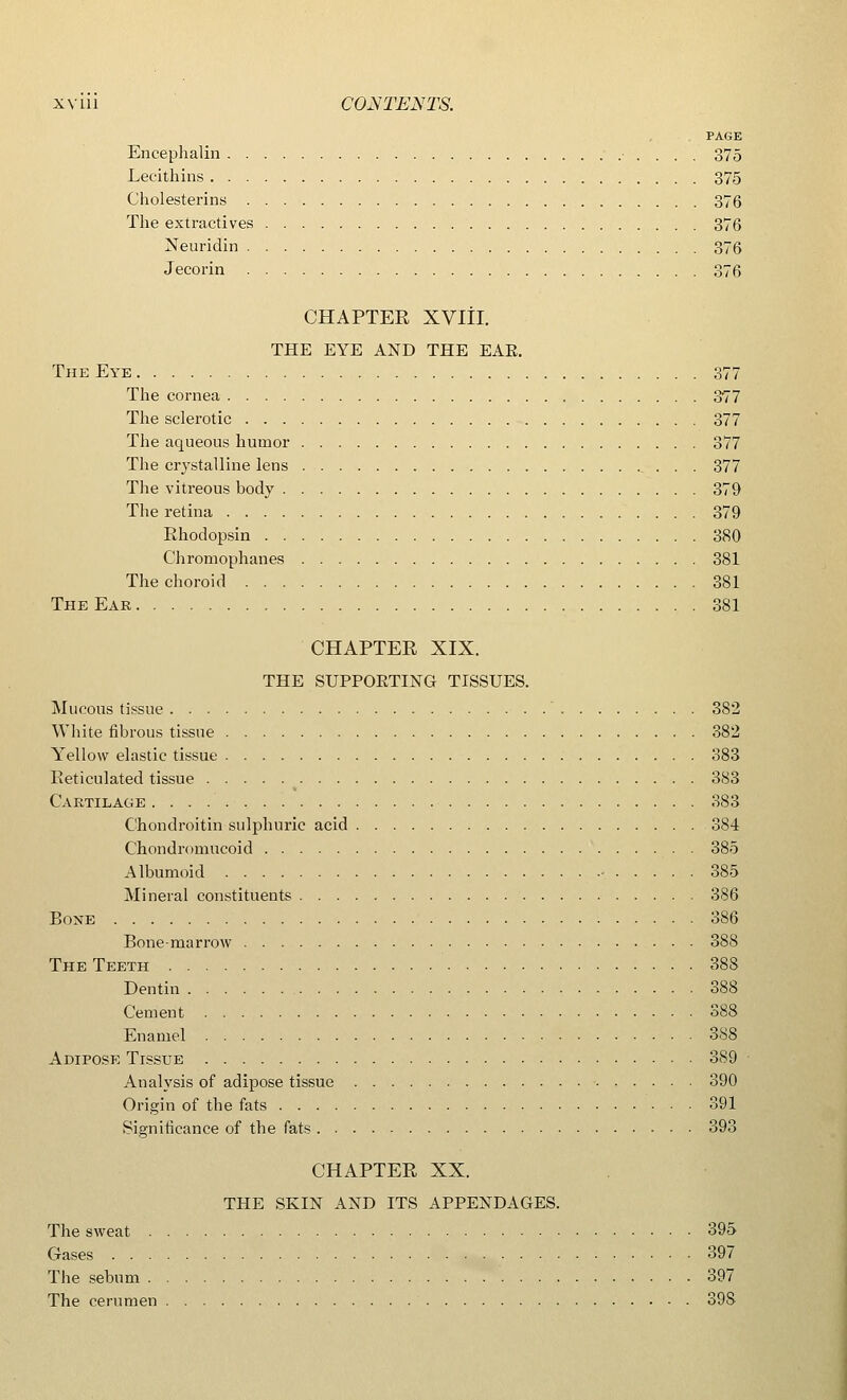 PAGE Encephalin 375 Lecithins 375 Cholesterins 376 The extractives , 376 Neuridin 376 Jecorin 376 CHAPTER XVIII. THE EYE AND THE EAE. The Eye 377 The cornea 377 The sclerotic 377 The aqueous humor 377 The crystalline lens 377 The vitreous body 379 The retina 379 Rhodopsin 380 Chromophanes 381 The choroid 381 The Ear 381 CHAPTER XIX. THE SUPPOKTING TISSUES. Mucous tissue 382 White fibrous tissue 382 Yellow elastic tissue 383 Reticulated tissue 383 Cartilage 383 Chondroitin sulphuric acid 384 Chondromucoid ' 385 Albumoid • 385 Mineral constituents 386 Bone 386 Bone-marrow 388 The Teeth 388 Dentin 388 Cement 388 Enamel 388 Adipose Tissue 389 Analysis of adipose tissue 390 Origin of the fats 391 Significance of the fats 393 CHAPTER XX. THE SKIN AND ITS APPENDAGES. The sweat 395 Gases 397 The sebum 397 The cerumen SOS