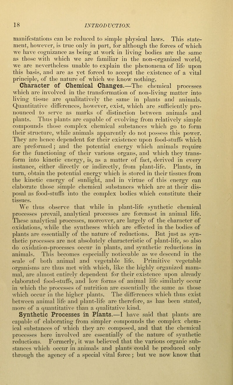 manifestations can be reduced to simple physical laws. This state- ment, however, is true only in part, for although the forces of which we have cognizance as being at work in living bodies are the same as those with which we are familiar in the non-organized world, we are nevertheless unable to explain the phenomena of life upon this basis, and are as yet forced to accept the existence of a vital principle, of the nature of which we know nothing. Character of Chemical Changes.—The chemical processes which are involved in the transformation of non-living matter into living tissue are qualitatively the same in plants and animals. Quantitative differences, however, exist, which are sufficiently pro- nounced to serve as marks of distinction between animals and plants. Thus plants are capable of evolving from relatively simple compounds those complex chemical substances which go to form their structure, while animals apparently do not possess this power. They are hence dependent for their existence upon food-stuffs which are preformed; and the potential energy which animals require for the functioning of their various organs, and which they trans- form into kinetic energy, is, as a matter of fact, derived in every instance, either directly or indirectly, from plant-life. Plants, in turn, obtain the potential energy which is stored in their tissues from the kinetic energy of sunlight, and in virtue of this energy can elaborate those simple chemical substances which are at their dis- posal as food-stuffs into the complex bodies which constitute their tissues. We thus observe that while in plant-life synthetic chemical processes prevail, analytical processes are foremost in animal life. These analytical processes, moreover, are largely of the character of oxidations, while the syntheses which are effected in the bodies of plants are essentially of the nature of reductions. But just as syn- thetic processes are not absolutely characteristic of plant-life, so also do oxidation-processes occur in plants, and synthetic reductions in animals. This becomes especially noticeable as we descend in the scale of both animal and vegetable life. Primitive vegetable organisms are thus met with which, like the highly organized mam- mal, are almost entirely dependent for their existence upon already elaborated food-stuffs, and low forms of animal life similarly occur in which the processes of nutrition are essentially the same as those which occur in the higher plants. The differences which thus exist between animal life and plant-life are therefore, as has been stated, more of a quantitative than a qualitative kind. Synthetic Processes in Plants.—I have said that plants are capable of elaborating from simpler compounds the complex chem- ical substances of which they are composed, and that the chemical processes here involved are essentially of the nature of synthetic reductions. Formerly, it was believed that the various organic sub- stances which occur in animals and plants could be produced only through the agency of a special vital force; but we now know that