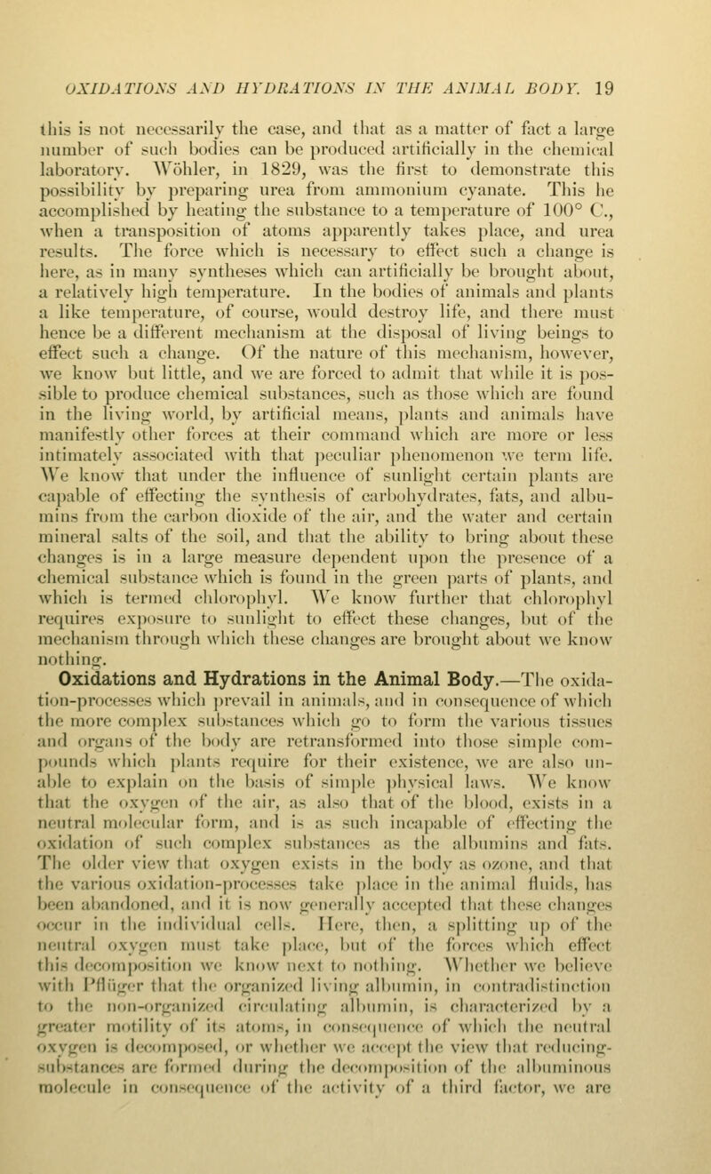 this is not necessarily the case, and that as a matter of fact a large number of such bodies can be produced artificially in the chemical laboratory. Wohler, in 1829, was the first to demonstrate this possibility by preparing urea from ammonium cyanate. This he accomplished by heating the substance to a temperature of 100° C, when a transposition of atoms apparently takes place, and urea results. The force which is necessary to effect such a change is here, as in many syntheses which can artificially be brought about, a relatively high temperature. In the bodies of animals and plants a like temperature, of course, would destroy life, and there must hence be a different mechanism at the disposal of living beings to effect such a change. Of the nature of this mechanism, however, we know but little, and we are forced to admit that while it is pos- sible to produce chemical substances, such as those which are found in the living world, by artificial means, plants and animals have manifestly other forces at their command which are more or less intimately associated with that peculiar phenomenon we term life. We know that under the influence of sunlight certain plants are capable of effecting the synthesis of carbohydrates, fats, and albu- mins from the carbon dioxide of the air, and the water and certain mineral salts of the soil, and that the ability to bring about these changes is in a large measure dependent upon the presence of a chemical substance which is found in the green parts of plants, and which is termed chlorophyl. We know further that chlorophyl requires exposure to sunlight to effect these changes, but of the mechanism through which these changes are brought about we know nothing. Oxidations and Hydrations in the Animal Body.—The oxida- tion-processes which prevail in animals, and in consequence of which the more complex substances which go to form the various tissues and organs of the body are retransformed into those simple com- pounds which plant- require for their existence, we are also un- able to explain on the basis of simple physical laws. We know that the oxygen of the air, as also that of the blood, exists in a neutral molecular form, and is as such incapable of effecting the oxidation of such complex substances as the albumins and fats. The older view that oxygen exists in the body as ozone, and that the various oxidation-processes take place in the animal fluids, has been abandoned, and it is now generally accepted that these changes occur iii the individual cells. Here, then, a splitting up of the neutral oxygen must take place, but of the forces which effect this decomposition we know next to nothing. Whether we believe with Pfluger that the organized living albumin, in contradistinction to the non-organized circulating albumin, i< characterized by a greater motility of it- atom-, iii consequence of which the neutral oxygen i- decomposed, or whether we accept the view that reducing- -uli-ianee- are formed during the decomposition of the albuminous molecule in consequence of the activity of a third factor, we are