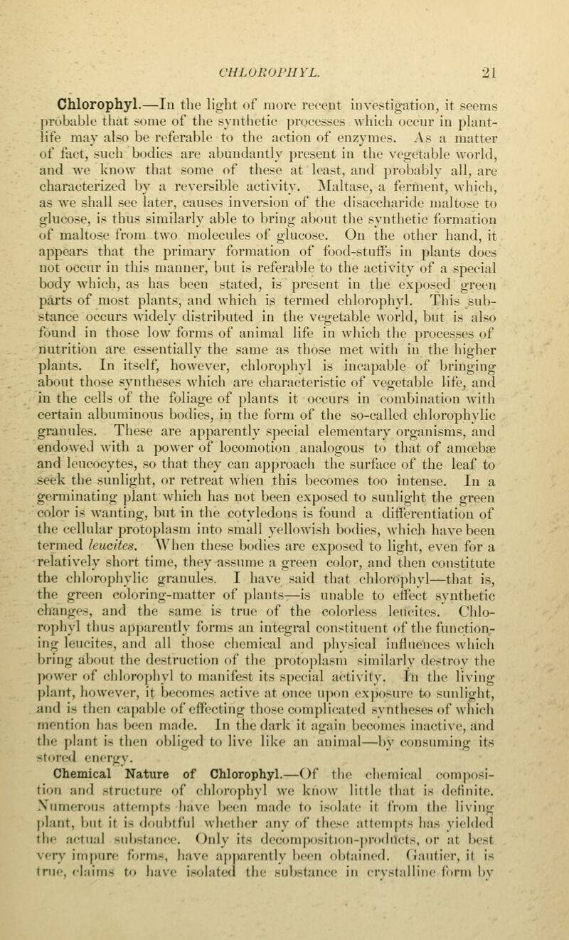 Chlorophyl.—In the light of more reeent investigation, it seems probable that some of the synthetic processes which occur in plant- life may also be referable to the action of enzymes. As a matter of fact, such bodies are abundantly present in the vegetable world, and we know that some of these at least, and probably all, are characterized by a reversible activity. Maltase, a ferment, which, as we shall see later, causes inversion of the disaccharide maltose to glucose, is thus similarly able to bring about the synthetic formation of maltose from two molecules of glucose. On the other hand, it appears that the primary formation of food-stuffs in plants does not occur in this manner, but is referable to the activity of a special body which, as has been stated, is present in the exposed green parts of most plants, and which is termed chlorophyl. This sub- stance occurs widely distributed in the vegetable world, but is also found in those low forms of animal life in which the processes of nutrition are essentially the same as those met with in the higher plants. In itself, however, chlorophyl is incapable of bringing about those syntheses which are characteristic of vegetable life, and in the cells of the foliage of plants it occurs in combination with certain albuminous bodies, in the form of the so-called chlorophvlic granules. These are apparently special elementary organisms, and endowed with a power of locomotion analogous to that of amcebse and leucocytes, so that they can approach the surface of the leaf to seek the sunlight, or retreat when this becomes too intense. In a germinating plant which has not been exposed to sunlight the green color is wanting, but in the cotyledons is found a differentiation of the cellular protoplasm into small yellowish bodies, which have been termed leucltes. When these bodies are exposed to light, even for a relatively short time, they assume a green color, and then constitute the chlorophvlic grannies. I have said that chlorophyl—that is, the green coloring-matter of plants—is unable to effect synthetic changes, and the same is true of the colorless leucites. Chlo- rophyl thus apparently forms an integral constituent of the function- ing leucites, and all those chemical and physical influences which bring about the destruction of the protoplasm similarly destroy the power of chlorophyl to manifest its special activity. In the living plant, however, it becomes active at once upon exposure to sunlight, and i- then capable of effecting those complicated syntheses of which mention has been made. In the dark it again becomes inactive, and the plant i~ then obliged to live like an animal—by consuming its stored energy. Chemical Nature of Chlorophyl.—Of the chemical composi- tion and Structure of chlorophyl we know little that is definite. Numerous attempts have been made to isolate it from the living plant, but it i- doubtful whether any of these attempts has yielded the actual substance. Only its decomposition-prodilcts, or at best very impure form-, have apparently been obtained, (iautier, it is true, claims to bave isolated the substance in crystalline'fbrm by