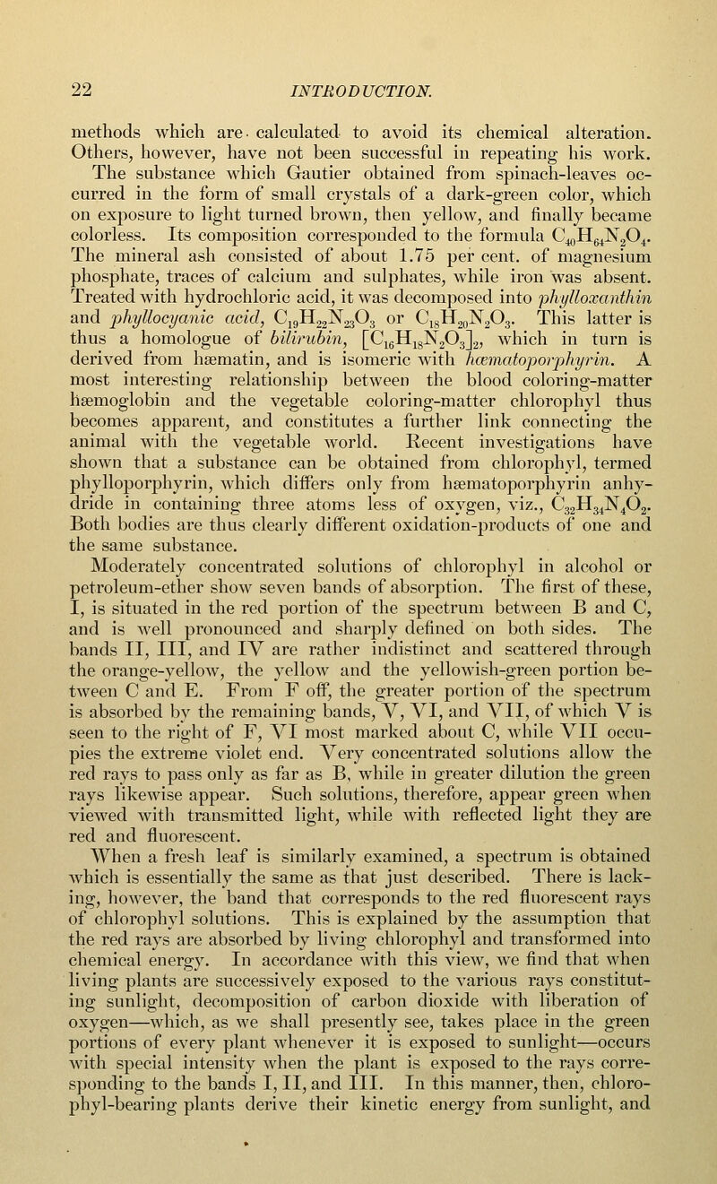 methods which are- calculated to avoid its chemical alteration. Others, however, have not been successful in repeating his work. The substance which Gautier obtained from spinach-leaves oc- curred in the form of small crystals of a dark-green color, which on exposure to light turned brown, then yellow, and finally became colorless. Its composition corresponded to the formula C^H^NgC^. The mineral ash consisted of about 1.75 per cent, of magnesium phosphate, traces of calcium and sulphates, while iron was absent. Treated with hydrochloric acid, it was decomposed into phylloxanthin and phyllocyanic acid, C19H22N2303 or C,8H20N2O3. This latter is thus a homologue of bilirubin, [C16H18N203]2, which in turn is derived from haematin, and is isomeric with hcematoporphyrin. A most interesting relationship between the blood coloring-matter haemoglobin and the vegetable coloring-matter chlorophyl thus becomes apparent, and constitutes a further link connecting the animal with the vegetable world. Recent investigations have shown that a substance can be obtained from chlorophyl, termed phylloporphyrin, which differs only from hsematoporphyrin anhy- dride in containing three atoms less of oxygen, viz., C32H34N4(32. Both bodies are thus clearly different oxidation-products of one and the same substance. Moderately concentrated solutions of chlorophyl in alcohol or petroleum-ether show seven bands of absorption. The first of these, I, is situated in the red portion of the spectrum between B and C, and is well pronounced and sharply defined on both sides. The bands II, III, and IV are rather indistinct and scattered through the orange-yellow, the yellow and the yellowish-green portion be- tween C and E. From F off, the greater portion of the spectrum is absorbed by the remaining bands, V, VI, and VII, of which V is seen to the right of F, VI most marked about C, while VII occu- pies the extreme violet end. Very concentrated solutions allow the red rays to pass only as far as B, while in greater dilution the green rays likewise appear. Such solutions, therefore, appear green when viewed with transmitted light, while with reflected light they are red and fluorescent. When a fresh leaf is similarly examined, a spectrum is obtained which is essentially the same as that just described. There is lack- ing, however, the band that corresponds to the red fluorescent rays of chlorophyl solutions. This is explained by the assumption that the red rays are absorbed by living chlorophyl and transformed into chemical energy. In accordance with this view, we find that when living plants are successively exposed to the various rays constitut- ing sunlight, decomposition of carbon dioxide with liberation of oxygen—which, as we shall presently see, takes place in the green portions of every plant whenever it is exposed to sunlight—occurs with special intensity when the plant is exposed to the rays corre- sponding to the bands I, II, and III. In this manner, then, chloro- phyl-bearing plants derive their kinetic energy from sunlight, and