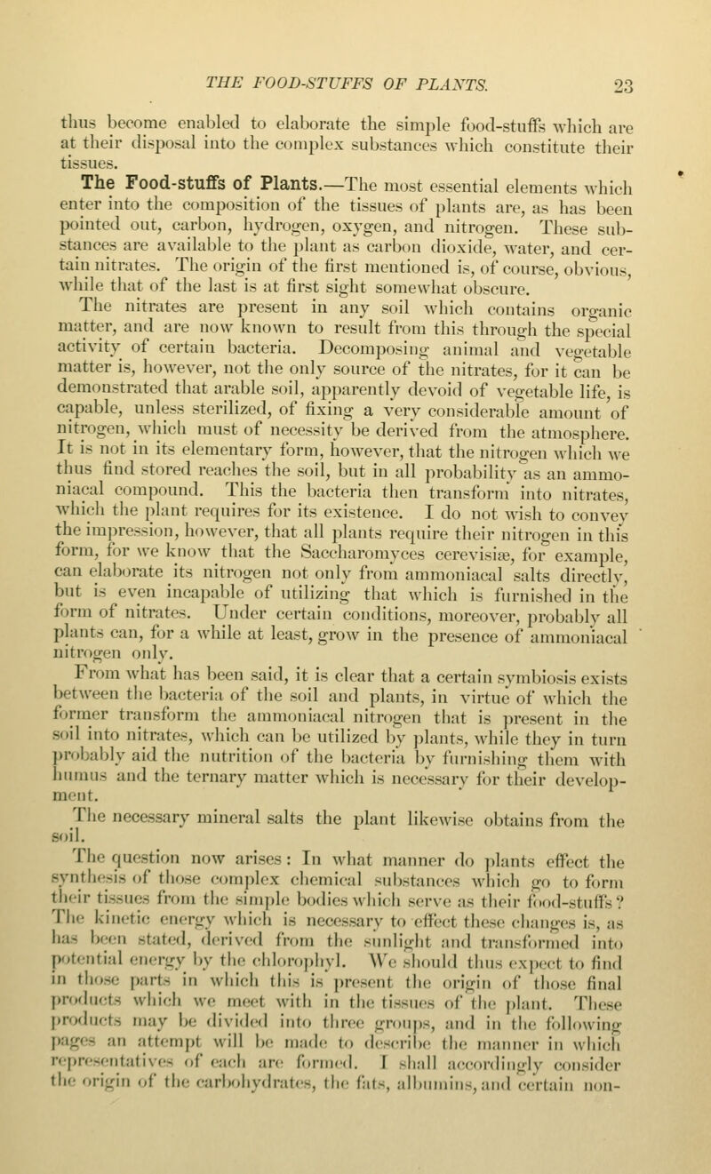 thus become enabled to elaborate the simple food-stuffs which are at their disposal into the complex substances which constitute their tissues. The Food-stuffs of Plants.—The most essential elements which enter into the composition of the tissues of plants are, as has been pointed out, carbon, hydrogen, oxygen, and nitrogen. These sub- stances are available to the plant as carbon dioxide, water, and cer- tain nitrates. The origin of the first mentioned is, of course, obvious, while that of the last is at first sight somewhat obscure. The nitrates are present in any soil which contains organic matter, and are now known to result from this through the special activity of certain bacteria. Decomposing animal and vegetable matter is, however, not the only source of the nitrates, for it can be demonstrated that arable soil, apparently devoid of vegetable life is capable, unless sterilized, of fixing a very considerable amount of nitrogen, which must of necessity be derived from the atmosphere. It is not in its elementary form, however, that the nitrogen which we thus find stored reaches the soil, but in all probability as an ammo- niacal compound. This the bacteria then transform into nitrates, which the plant requires for its existence. I do not wish to convey the impression, however, that all plants require their nitrogen in this form, for we know that the Saccharomyces cerevisia?, for example, can elaborate its nitrogen not only from ammoniacal salts directly but is even incapable of utilizing that which is furnished in the form of nitrates. Under certain conditions, moreover, probably all plants can, for a while at least, grow in the presence of ammoniacal nitrogen only. From what has been said, it is clear that a certain symbiosis exists between the bacteria of the soil and plants, in virtue of which the former transform the ammoniacal nitrogen that is present in the soil into nitrates, which can be utilized by plants, while they in turn probably aid the nutrition of the bacteria by furnishing them with humus and the ternary matter which is necessary for their develop- ment. The necessary mineral salts the plant likewise obtains from the .-oil. The question now arises: In what manner do plants effect the synthesis of those complex chemical substances which go to form their tissues from the simple bodies which serve as their food-stuffs? The kinetic energy which is necessary to effeel these changes is, as has been stated, derived from the sunlight and transformed into potential energy by the chloropbyl. We should thus expect to find | those part- in which this is present the origin of those final products which we meet with in the tissues of the plant. These products nmy be divided into three groups, and in the following pages ;m attempt will he made to describe the manner in which representatives of each are formed. I -hall accordingly consider the origin of the carbohydrates, the fats, albumins,and certain non-