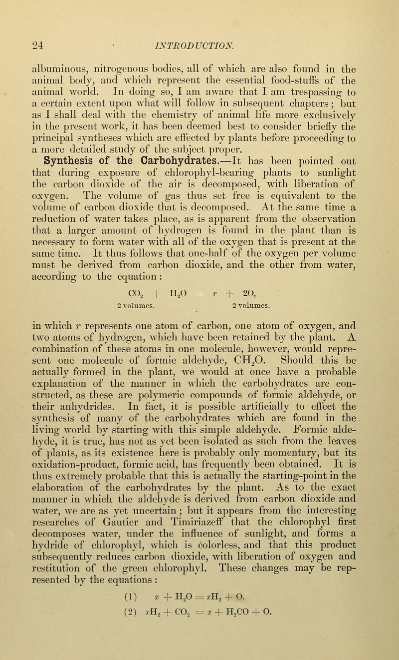 albuminous, nitrogenous bodies, all of which are also found in the animal body, and which represent the essential food-stuifs of the animal world. In doing so, I am aware that I am trespassing to a certain extent upon what will follow in subsequent chapters; but as I shall deal with the chemistry of animal life more exclusively in the present work, it has been deemed best to consider briefly the principal syntheses which are effected by plants before proceeding to a more detailed study of the subject proper. Synthesis of the Carbohydrates.—It has been pointed out that during exposure of chlorophyl-bearing plants to sunlight the carbon dioxide of the air is decomposed, with liberation of oxygen. The volume of gas thus set free is equivalent to the volume of carbon dioxide that is decomposed. At the same time a reduction of water takes place, as is apparent from the observation that a larger amount of hydrogen is found in the plant than is necessary to form water with all of the oxygen that is present at the same time. It thus follows that one-half of the oxygen per volume must be derived from carbon dioxide, and the other from water, according to the equation : C02 + H20 = r + 20, 2 volumes. 2 volumes. in which r represents one atom of carbon, one atom of oxygen, and two atoms of hydrogen, which have been retained by the plant. A combination of these atoms in one molecule, however, would repre- sent one molecule of formic aldehyde, CH20. Should this be actually formed in the plant, we would at once have a probable explanation of the manner in which the carbohydrates are con- structed, as these are polymeric compounds of formic aldehyde, or their anhydrides. In fact, it is possible artificially to effect the synthesis of many of the carbohydrates which are found in the living world by starting with this simple aldehyde. Formic alde- hyde, it is true, has not as yet been isolated as such from the leaves of plants, as its existence here is probably only momentary, but its oxidation-product, formic acid, has frequently been obtained. It is thus extremely probable that this is actually the starting-point in the elaboration of the carbohydrates by the plant. As to the exact manner in which the aldehyde is derived from carbon dioxide and water, we are as yet uncertain; but it appears from the interesting researches of Gautier and TimiriazefF that the chlorophyl first decomposes water, under the influence of sunlight, and forms a hydride of chlorophyl, which is colorless, and that this product subsequently reduces carbon dioxide, with liberation of oxygen and restitution of the green chlorophyl. These changes may be rep- resented by the equations: (1) x +H20 = xH2 + 0. (2) *H2 + C02 =z + H2CO + 0.