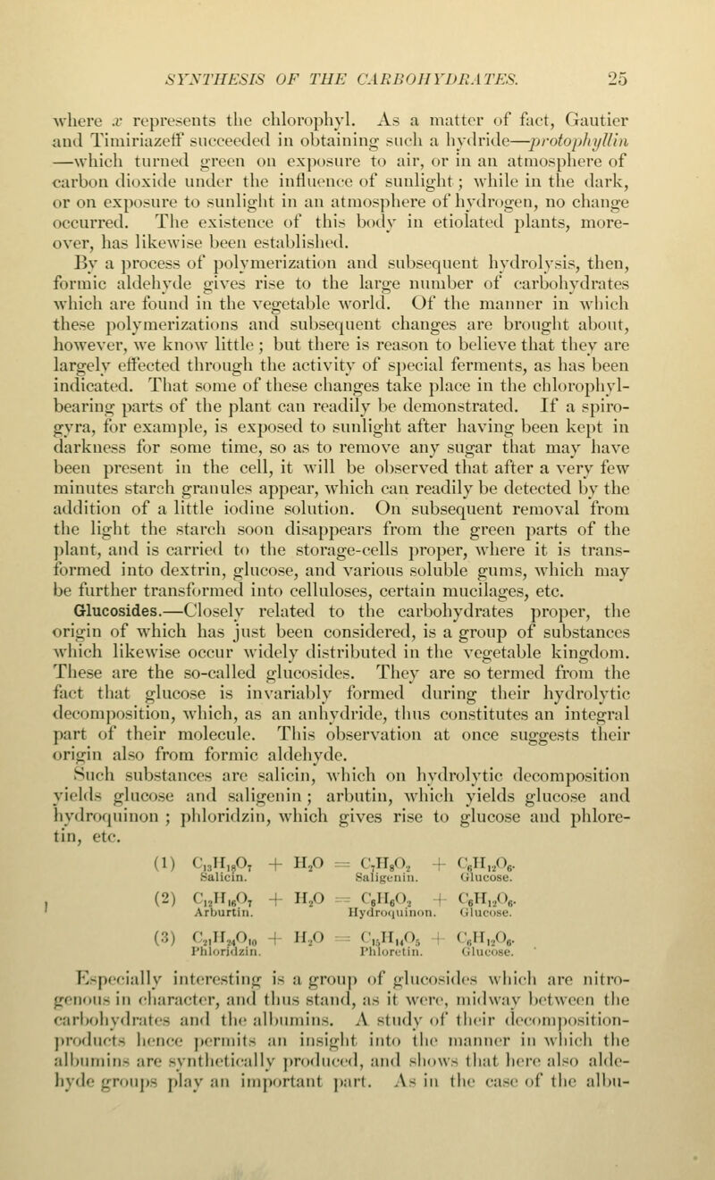 where x represents the chlorophyl. As a matter of fact, Gautier and Timiriazeff succeeded in obtaining sneh a hydride—-protophyllin —which turned green on exposure to air, or in an atmosphere of carbon dioxide under the influence of sunlight; while in the dark, or on exposure to sunlight in an atmosphere of hydrogen, no change occurred. The existence of this body in etiolated plants, more- over, has likewise been established. By a process of polymerization and subsequent hydrolysis, then, formic aldehyde gives rise to the large number of carbohydrates which are found in the vegetable world. Of the manner in which these polymerizations and subsequent changes are brought about, however, we know little ; but there is reason to believe that they are largely effected through the activity of special ferments, as has been indicated. That some of these changes take place in the chlorophyl- bearing parts of the plant can readily be demonstrated. If a spiro- gvra. for example, is exposed to sunlight after having been kept in darkness for some time, so as to remove any sugar that may have been present in the cell, it will be observed that after a very few minutes starch granules appear, which can readily be detected by the addition of a little iodine solution. On subsequent removal from the light the starch soon disappears from the green parts of the plant, and is carried to the storage-cells proper, where it is trans- formed into dextrin, glucose, and various soluble gums, which may be further transformed into celluloses, certain mucilages, etc. Glucosides.—Closely related to the carbohydrates proper, the origin of which has just been considered, is a group of substances which likewise occur widely distributed in the vegetable kingdom. These are the so-called glucosides. They are so termed from the fact that glucose is invariably formed during their hydrolytic decomposition, which, as an anhydride, thus constitutes an integral part of their molecule. This observation at once suggests their origin also from formic aldehyde. Such substances are salicin, which on hydrolytic decomposition yields glucose and saligenin ; arbutin, which yields glucose and hydroquinon ; phloridzin, which gives rise to glucose and phlorc- tin, etc. (i) c13h19ot + n./> = c,h8o2 + cyi,2o6. Salicin. Saligenin. oinuose. (2) f„irlfio7 + h2o c6ii6o, i c6n„<v.. Arhurtin. Hydroquinon. ulucose. (3) C2]U2iOhl II,o C«HM06 C,H,A. Pnlondzin, Pnloretin. Glucose. Especially interesting is a group of glucosides which are nitro- genous in character, and thus stand, as it were, midway between the carbohydrates and the albumins. A study of their decomposition- products hence permits an insight into the manner in which the albumin- are synthetically produced, and show- that here also alde- hyde groups play an important part. As in the case of the albu-