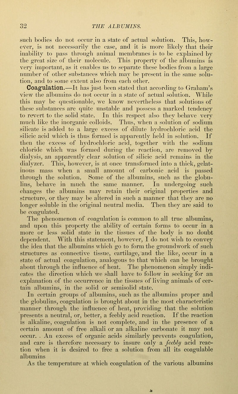 such bodies do not occur in a state of actual solution. This, how- ever, is not necessarily the case, and it is more likely that their inability to pass through animal membranes is to be explained by the great size of their molecule. This property of the albumins is very important, as it enables us to separate these bodies from a large number of other substances which may be present in the same solu- tion, and to some extent also from each other. Coagulation.—It has just been stated that according to Graham's view the albumins do not occur in a state of actual solution. While this may be questionable, we know nevertheless that solutions of these substances are quite unstable and possess a marked tendency to revert to the solid state. In this respect also they behave very much like the inorganic colloids. Thus, when a solution of sodium silicate is added to a large excess of dilute hydrochloric acid the silicic acid which is thus formed is apparently held in solution. If then the excess of hydrochloric acid, together with the sodium chloride which was formed during the reaction, are removed by dialysis, an apparently clear solution of silicic acid remains in the dialyzer. This, however, is at once transformed into a thick, gelat- inous mass when a small amount of carbonic acid is passed through the solution. Some of the albumins, such as the globu- lins, behave in much the same manner. In undergoing such changes the albumins may retain their original properties and structure, or they may be altered in such a manner that they are no longer soluble in the original neutral media. Then they are said to be coagulated. The phenomenon of coagulation is common to all true albumins, and upon this property the ability of certain forms to occur in a more or less solid state in the tissues of the body is no doubt dependent. With this statement, however, I do not wish to convey the idea that the albumins which go to form the groundwork of such structures as connective tissue, cartilage, and the like, occur in a state of actual coagulation, analogous to that which can be brought about through the influence of heat. The phenomenon simply indi- cates the direction which we shall have to follow in seeking for an explanation of the occurrence in the tissues of living animals of cer- tain albumins, in the solid or semisolid state. In certain groups of albumins, such as the albumins proper and the globulins, coagulation is brought about in the most characteristic manner through the influence of heat, providing that the solution presents a neutral, or, better, a feebly acid reaction. If the reaction is alkaline, coagulation is not complete, and in the presence of a certain amount of free alkali or an alkaline carbonate it may not occur. . An excess of organic acids similarly prevents coagulation, and care is therefore necessary to insure only a feebly acid reac- tion when it is desired to free a solution from all its coagulable albumins As the temperature at which coagulation of the various albumins