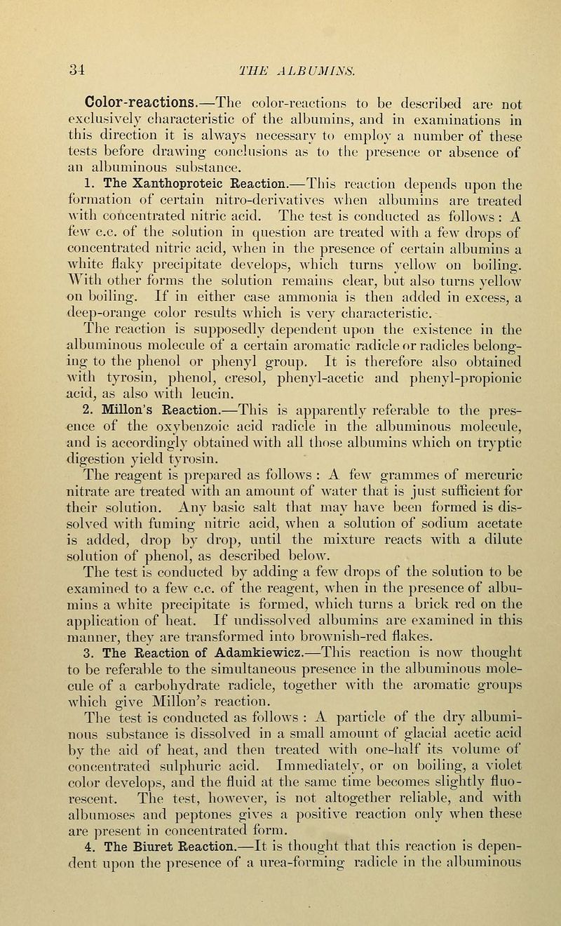Color-reactions.—The color-reactions to be described are not exclusively characteristic of the albumins, and in examinations in this direction it is always necessary to employ a number of these tests before drawing conclusions as to the presence or absence of an albuminous substance. 1. The Xanthoproteic Reaction.—This reaction depends upon the formation of certain nitro-derivatives when albumins are treated with concentrated nitric acid. The test is conducted as follows : A few c.c. of the solution in question are treated with a few drops of concentrated nitric acid, when in the presence of certain albumins a white flaky precipitate develops, which turns yellow on boiling. With other forms the solution remains clear, but also turns yellow on boiling. If in either case ammonia is then added in excess, a deep-orange color results which is very characteristic. The reaction is supposedly dependent upon the existence in the albuminous molecule of a certain aromatic radicle or radicles belong- ing to the phenol or phenyl group. It is therefore also obtained with tyrosin, phenol, cresol, phenyl-acetic and phenyl-propionic acid, as also with leucin. 2. Millon's Reaction.—This is apparently referable to the pres- ence of the oxybenzoic acid radicle in the albuminous molecule, and is accordingly obtained with all those albumins which on tryptic digestion yield tyrosin. The reagent is prepared as follows : A few grammes of mercuric nitrate are treated with an amount of water that is just sufficient for their solution. Any basic salt that may have been formed is dis- solved with fuming nitric acid, when a solution of sodium acetate is added, drop by drop, until the mixture reacts with a dilute solution of phenol, as described below. The test is conducted by adding a few drops of the solution to be examined to a few c.c. of the reagent, when in the presence of albu- mins a white precipitate is formed, which turns a brick red on the application of heat. If undissolved albumins are examined in this manner, they are transformed into brownish-red flakes. 3. The Reaction of Adamkiewicz.—This reaction is now thought to be referable to the simultaneous presence in the albuminous mole- cule of a carbohydrate radicle, together with the aromatic groups which give Millon's reaction. The test is conducted as follows : A particle of the dry albumi- nous substance is dissolved in a small amount of glacial acetic acid by the aid of heat, and then treated with one-half its volume of concentrated sulphuric acid. Immediately, or on boiling, a violet color develops, and the fluid at the same time becomes slightly fluo- rescent. The test, however, is not altogether reliable, and with albumoses and peptones gives a positive reaction only when these are present in concentrated form. 4. The Biuret Reaction.—It is thought that this reaction is depen- dent upon the presence of a urea-forming radicle in the albuminous