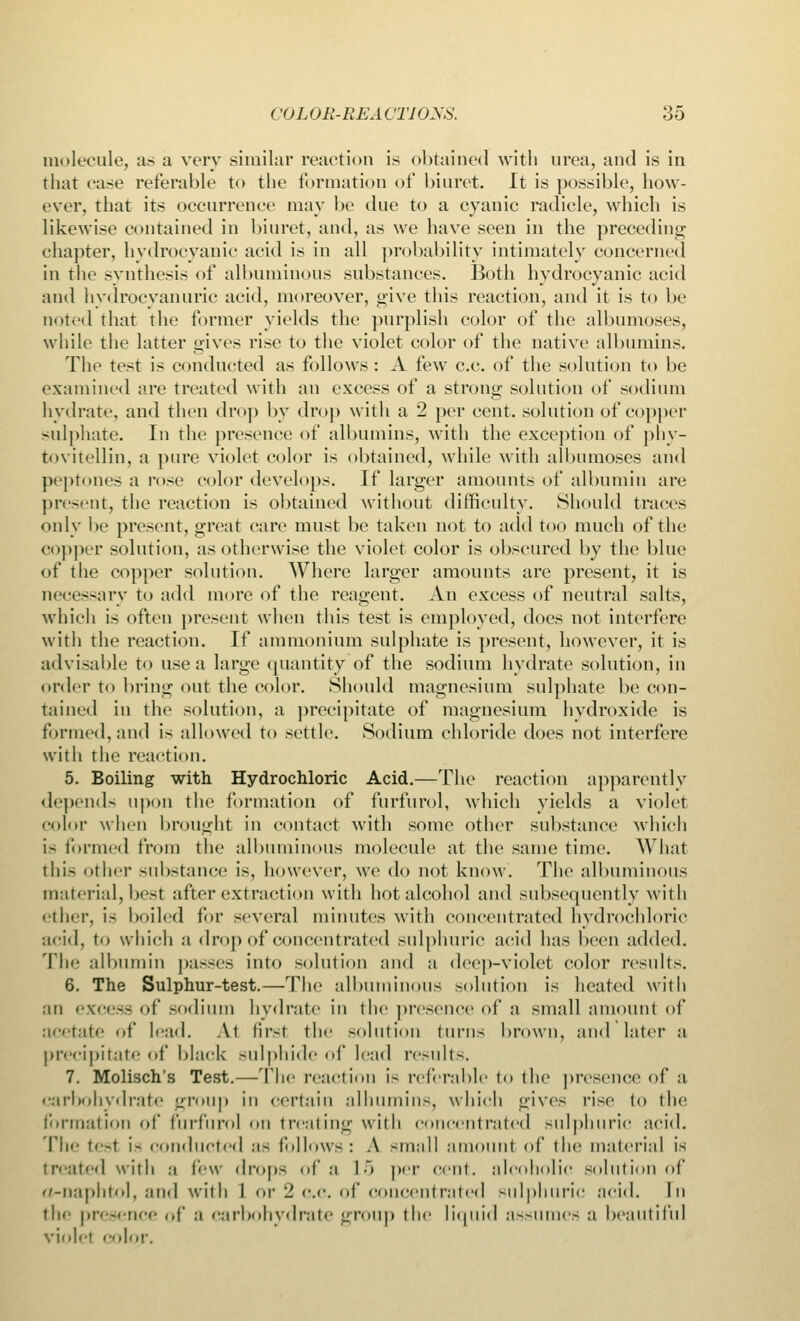 molecule, a> a very similar reaction is obtained with urea, and is in that ease referable to the formation of biuret. It is possible, how- ever, that its occurrence may be due to a cyanic radicle, which is likewise contained in biuret, and, as we have seen in the preceding chapter, hydrocyanic acid is in all probability intimately concerned in the synthesis of albuminous substances. Both hydrocyanic acid and hydrocyanuric acid, moreover, give this reaction, and it is to be noted that the former yields the purplish color of the albumoses, while the latter gives rise to the violet color of the native albumins. The test is conducted as follows : A few c.c. of the solution to be examined are treated with an excess of a strong solution of sodium hydrate, and then drop by drop with a 2 per cent, solution of copper sulphate. In the presence of albumins, with the exception of phy- tovitellin, a pure violet color is obtained, while with albumoses and peptones a rose color develops. If larger amounts of albumin are present, the reaction is obtained without difficulty. Should traces only be present, great care must be taken not to add too much of the copper solution, as otherwise the violet color is obscured by the blue of the copper solution. Where larger amounts are present, it is necessary to add more of the reagent. An excess of neutral salts, which is often present when this test is employed, does not interfere with the reaction. If ammonium sulphate is present, however, it is advisable to use a large quantity of the sodium hydrate solution, in order to bring out the color. Should magnesium sulphate be con- tained in the solution, a precipitate of magnesium hydroxide is formed, and is allowed to settle. Sodium chloride does not interfere with the reaction. 5. Boiling with Hydrochloric Acid.—The reaction apparently depends upon the formation of furfurol, which yields a violet color when brought in contact with some other substance which is formed from the albuminous molecule at the same time. What thia other substance is, however, we do not know. The albuminous material, best after extraction with hot alcohol and subsequently with ether, is boiled for several minutes with concentrated hydrochloric acid, to which a drop of concentrated sulphuric acid has been added. The albumin passes into solution and a deep-violet color results. 6. The Sulphur-test.—The albuminous solution is heated with an excess of sodium hydrate in the presence of a small amount of a<'<tate of lead. At tir-t the solution turns brown, and later a precipitate of black sulphide of lead results. 7. Molisch's Test.—The reaction is referable to the presence of a carbohydrate group in certain alhumins, which gives rise to the formation of furfurol on treating with concentrated sulphuric acid. 'flic tesl i- conducted as follows: A -mall amount of the material is treated with a few drops of a 15 per cent, alcoholic solution of o-naphtol, and with I or 2 c.c. of concentrated sulphuric acid. In the presence of a carbohydrate group the liquid assumes a beautiful violet color.