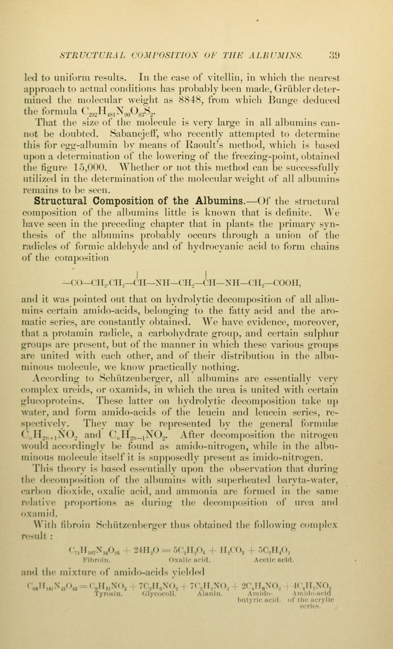 STRUCTURAL COMPOSITION OF THE ALBUMINS. 8(J led to uniform results. In the ease of vitellin, in which the nearest approach to actual conditions has probably been made, Griibler deter- mined the molecular weight as 8848, from which Bunge deduced the formula Cil2H+slX()0OsiS.,. That the size of the molecule is very large in all albumins can- not be doubted. Sabanejetf, who recently attempted to determine this for egg-albumin by means of Raoult's method, which is based upon a determination of the lowering of the freezing-point, obtained the figure 15,000. Whether or not this method can be successfully utilized in the determination of the molecular weight of all albumins remains to be seen. Structural Composition of the Albumins.—Of the structural composition of the albumins little is known that is definite. We have seen in the preceding chapter that in plants the primary syn- thesis of the albumins probably occurs through a union of the radicles of formic aldehyde and of hydrocyanic acid to form chains of the composition I I —CO—<' 11,. CI I,—CI I—XH—CH — CH—X H—CH2—COOH, and it was pointed out that on hydrolytic decomposition of all albu- min- certain amido-acids, belonging to the fatty acid and the aro- matic scries, are constantly obtained. We have evidence, moreover, that a protamin radicle, a carbohydrate group, and certain sulphur groups arc present, but of the manner in which these various groups arc united with each other, and of their distribution in the albu- minous molecule, we know practically nothing. According to Schiitzenberger, all albumins are essentially very complex ureids, or oxamids, in which the urea is united with certain glucoproteins. These latter on hydrolytic decomposition take up water, and form amido-acids of the leucin and leucein scries, re- spectively. They may be represented by the general formulae <' I!_,, ,>*'< )_, and CnE^„_lN02. After decomposition the nitrogen would accordingly be found as amido-nitrogen, while in the albu- minoid molecule itself if is supposedly present as imido-nitrogen. This theory is based essentially upon the observation that during the decomposition of the albumins with superheated baryta-water, carbon dioxide, oxalic acid, and ammonia are formed in the same relative proportions as during the decomposition of urea and oxamid. With fibroin Schiitzenberger thus obtained the following complex result : - II \ ,«>-. 24H20 5QHA ll<<> 5C2H4Oa Fibroin. Oxalic acid. lei I Ic add. ami the mixture of amido-acids yielded , N'W, C,HnNO, 7< ,||.,\o, 7' II,\<>, 2C4H„NOa IC4H7N0 Ty rosin. Glycocoll. Alanin. Amido Amido-acid butyric acid, of i he acrylic plea.