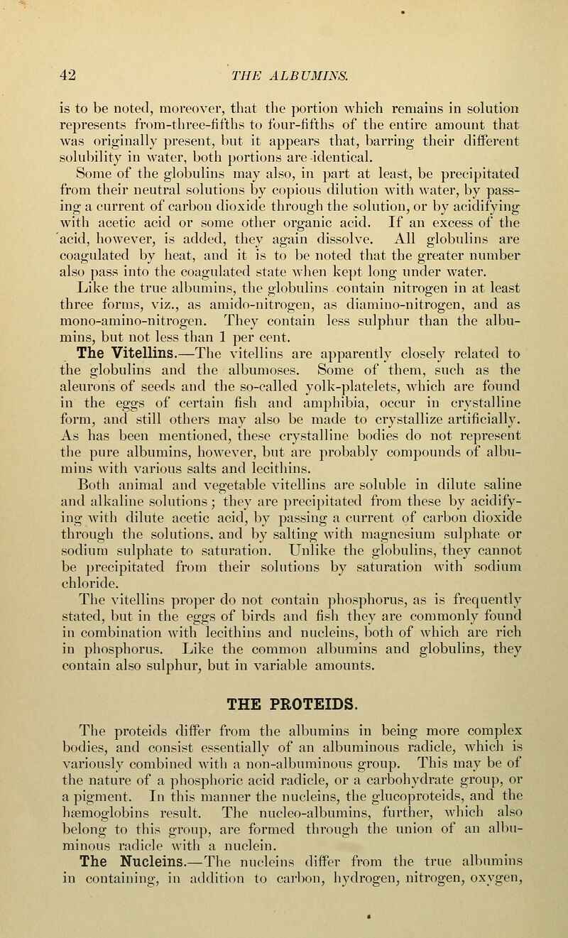 is to be noted, moreover, that the portion which remains in solution represents from-three-fifths to four-fifths of the entire amount that was originally present, but it appears that, barring their different solubility in water, both portions are identical. Some of the globulins may also, in part at least, be precipitated from their neutral solutions by copious dilution with water, by pass- ing a current of carbon dioxide through the solution, or by acidifying with acetic acid or some other organic acid. If an excess of the acid, however, is added, they again dissolve. All globulins are coagulated by heat, and it is to be noted that the greater number also pass into the coagulated state when kept long under water. Like the true albumins, the globulins contain nitrogen in at least three forms, viz., as amido-nitrogen, as diamino-nitrogen, and as mono-amino-nitrogen. They contain less sulphur than the albu- mins, but not less than 1 per cent. The Vitellins.—The vitellins are apparently closely related to the globulins and the albumoses. Some of them, such as the aleurons of seeds and the so-called yolk-platelets, which are found in the eggs of certain fish and amphibia, occur in crystalline form, and still others may also be made to crystallize artificially. As has been mentioned, these crystalline bodies do not represent the pure albumins, however, but are probably compounds of albu- mins with various salts and lecithins. Both animal and vegetable vitellins are soluble in dilute saline and alkaline solutions; they are precipitated from these by acidify- ing with dilute acetic acid, by passing a current of carbon dioxide through the solutions, and by salting with magnesium sulphate or sodium sulphate to saturation. Unlike the globulins, they cannot be precipitated from their solutions by saturation with sodium chloride. The vitellins proper do not contain phosphorus, as is frequently stated, but in the eggs of birds and fish they are commonly found in combination with lecithins and nucleins, both of which are rich in phosphorus. Like the common albumins and globulins, they contain also sulphur, but in variable amounts. THE PROTEIDS. The proteids differ from the albumins in being more complex bodies, and consist essentially of an albuminous radicle, which is variously combined with a non-albuminous group. This may be of the nature of a phosphoric acid radicle, or a carbohydrate group, or a pigment. In this manner the nucleins, the glucoproteids, and the haemoglobins result. The nucleo-albumins, further, which also belong to this group, are formed through the union of an albu- minous radicle with a nuclein. The Nucleins.—The nucleins differ from the true albumins in containing, in addition to carbon, hydrogen, nitrogen, oxygen,