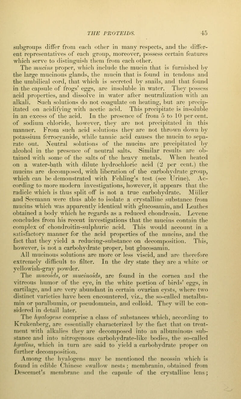 subgroups differ from each other in many respects, and the differ- ent representatives of each group, moreover, possess certain features which serve to distinguish them from each other. The mucins proper, which include the mucin that is furnished by the large mucinous glands, the mucin that is found in tendons and the umbilical cord, that which is secreted by snails, and that found in the capsule of frogs' eggs, are insoluble in water. They possess acid properties, and dissolve in water after neutralization with an alkali. Such solutions do not coagulate on heating, but are precip- itated on acidifying with acetic acid. This precipitate is insoluble in an excess of the acid. In the presence of from 5 to 10 per cent, of sodium chloride, however, they are not precipitated in this manner. From such acid solutions they are not thrown down by potassium ferrocyanide, while tannic acid causes the mucin to sepa- rate out. Neutral solutions of the mucins are precipitated by alcohol in the presence of neutral salts. Similar results are ob- tained with some of the salts of the heavy metals. When heated on a water-bath with dilute hydrochloric acid (2 per cent.) the mucins are decomposed, with liberation of the carbohydrate group, which can be demonstrated with Fehling's test (see Urine). Ac- cording to more modern investigations, however, it appears that the radicle which is thus split off is not a true carbohydrate. Miiller and Seemann were thus able to isolate a crystalline substance from mucins which was apparently identical with glucosamin, and Leathes obtained a body which he regards as a reduced chondrosin. Levene concludes from his recent investigations that the mucins contain the complex of chondroitin-sulphuric acid. This would account in a satisfactory manner for the acid properties of the mucins, and the fact that they yield a reducing-substance on decomposition. This, however, is not a carbohydrate proper, but glucosamin. All mucinous solutions are more or less viscid, and are therefore extremely difficult to filter. In the dry state they area white or yellowish-gray powder. The mucoids, or mminoids, are found in the cornea and the vitreous humor of the eye, in the white portion of birds' eggs, in cartilage, and arc very abundant in certain ovarian cysts, where two distinct varieties have been encountered, viz., the so-called metalbu- min or paralbumin, or pseudomucin, and colloid. They will be con- sidered in detail later. The hyalogem comprise ;i class of substances which, according to Krukenberg, are essentially characterized by the fact that on treat- ment with alkalies they are decomposed into an albuminous sub- stance and into nitrogenous carbohydrate-like bodies, the so-called hyaliri8, which in turn are gaid to yield a carbohydrate proper on further decomposition. Among the hyalogens may be mentioned the neossin which is found in edible Chinese swallow nests; membranin, obtained from I' emet'fi membrane and the capsule of the crystalline lens;