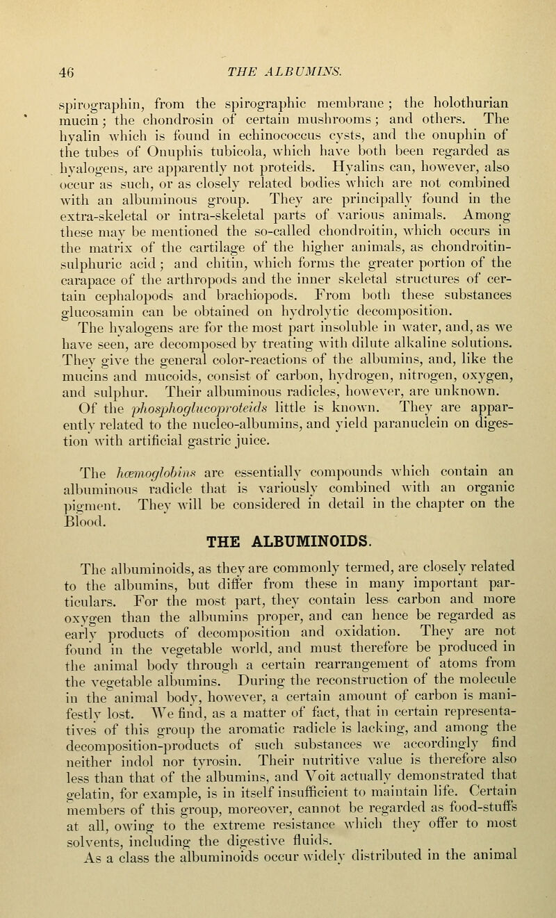 spirograph in, from the spirographic membrane; the holothurian mucin • the chondrosin of certain mushrooms; and others. The hyalin which is found in echinococcus cysts, and the onuphin of the tubes of Onuphis tubicola, which have both been regarded as hyalogens, are apparently not proteids. Hyalins can, however, also occur as such, or as closely related bodies which are not combined with an albuminous group. They are principally found in the extra-skeletal or intra-skeletal parts of various animals. Among these may be mentioned the so-called chondroitin, which occurs in the matrix of the cartilage of the higher animals, as chondroitin- sulphuric acid; and chitin, which forms the greater portion of the carapace of the arthropods and the inner skeletal structures of cer- tain cephalopods and brachiopods. From both these substances glucosamin can be obtained on hydrolytic decomposition. The hyalogens are for the most part insoluble in water, and, as we have seen, are decomposed by treating with dilute alkaline solutions. They give the general color-reactions of the albumins, and, like the mucins and mucoids, consist of carbon, hydrogen, nitrogen, oxygen, and sulphur. Their albuminous radicles, however, are unknown. Of the jyhosphoglucoproteids little is known. They are appar- ently related to the nucleo-albumins, and yield paranuclein on diges- tion with artificial gastric juice. The haemoglobins are essentially compounds which contain an albuminous radicle that is variously combined with an organic pigment. They will be considered in detail in the chapter on the Blood. THE ALBUMINOIDS. The albuminoids, as they are commonly termed, are closely related to the albumins, but differ from these in many important par- ticulars. For the most part, they contain less carbon and more oxygen than the albumins proper, and can hence be regarded as early products of decomposition and oxidation. They are not found in the vegetable world, and must therefore be produced in the animal body through a certain rearrangement of atoms from the vegetable albumins. During the reconstruction of the molecule in the animal body, however, a certain amount of carbon is mani- festly lost. We find, as a matter of fact, that in certain representa- tives of this group the aromatic radicle is lacking, and among the decomposition-products of such substances we accordingly find neither indol nor tyrosin. Their nutritive value is therefore also less than that of the albumins, and Yoit actually demonstrated that gelatin, for example, is in itself insufficient to maintain life. Certain members of this group, moreover, cannot be regarded as food-stuffs at all, owing to the extreme resistance which they offer to most solvents, including the digestive fluids. As a class the albuminoids occur widely distributed in the animal