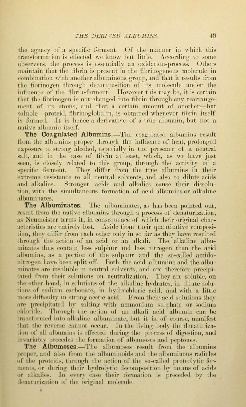 the agency of a specific ferment. Of the manner in which this transformation is effected we know but little. According; to some observers, the process is essentially an oxidation-process. Others maintain that the fibrin is present in the fibrinogenous molecule in combination with another albuminous group, and that it results from the fibrinogen through decomposition of its molecule under the influence of the fibrin-ferment. However this may be, it is certain that the fibrinogen is not changed into fibrin through any rearrange- ment of its atoms, and that a certain amount of another—but soluble—proteid, fibrinoglobulin, is obtained whenever fibrin itself is formed. It is hence a derivative of a true albumin, but not a native albumin itself. The Coagulated Albumins.—The coagnlated albumins result from the albumins proper through the influence of heat, prolonged exposure to strong alcohol, especially in the presence of a neutral -alt, and in the case of fibrin at least, which, as we have just seen, is closely related to this group, through the activity of a specific ferment. They differ from the true albumins in their extreme resistance to ail neutral solvents, and also to dilute acids and alkalies. Stronger acids and alkalies cause their dissolu- tion, with the simultaneous formation of acid albumins or alkaline albuminates. The Albuminates.—The albuminates, as has been pointed out, result from the native albumins through a process of denaturization, as Neunieister terms it, in consequence of which their original char- acteristics are entirely lost. Aside from their quantitative composi- tion, they differ from each other only in so far as they have resulted through the action of an acid or an alkali. The alkaline albu- minates thus contain less sulphur and less nitrogen than the acid albumins, as a portion of the sulphur and the so-called amido- oitrogen have been split off. Both the acid albumins and the albu- minates are insoluble in neutral solvents, and are therefore precipi- tated from their solutions on neutralization. They are soluble, on the other hand, in solutions of the alkaline hydrates, in dilute solu- tion- of sodium carbonate, in hydrochloric acid, and with a little more difficulty in strong acetic acid. From their acid solutions they are precipitated by salting with ammonium sulphate or sodium chloride. Through the action of an alkali acid albumin can be transformed into alkaline albuminate, but it is, of course, manifest that tin- reverse cannot occur. In the living body the denaturiza- tion of all albumins is effected during the process of digestion, and invariably precedes the formation of albumoses and peptones. The Albumoses.—The albumoses result from the albumins proper, and also from the albuminoids and the albuminous radicles of the proteids, through the action of the so-called proteolytic fci-- ments, or during their hydrolytic decomposition l>v means of acids or alkalies. In every case their formation is preceded by the denaturization of the original molecule. i