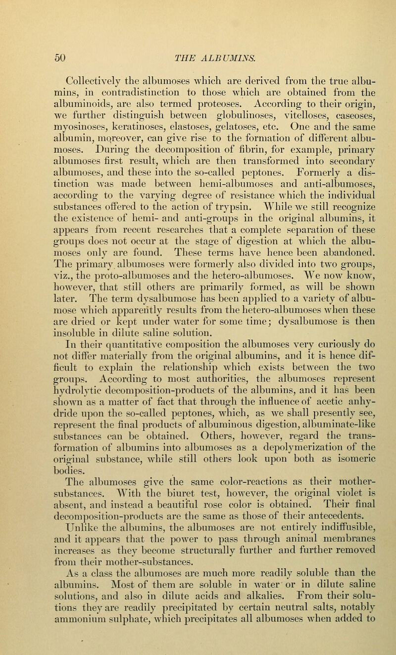 Collectively the albumoses which are derived from the true albu- mins, in contradistinction to those which are obtained from the albuminoids, are also termed proteoses. According to their origin, we further distinguish between globulinoses, vitelloses, caseoses, myosinoses, keratinoses, elastoses, gelatoses, etc. One and the same albumin, mqreover, can give rise to the formation of different albu- moses. During the decomposition of fibrin, for example, primary albumoses first result, which are then transformed into secondary albumoses, and these into the so-called peptones. Formerly a dis- tinction was made between hemi-albumoses and anti-albumoses, according to the varying degree of resistance which the individual substances offered to the action of trypsin. While we still recognize the existence of hemi- and anti-groups in the original albumins, it appears from recent researches that a complete separation of these groups does not occur at the stage of digestion at which the albu- moses only are found. These terms have hence been abandoned. The primary, albumoses were formerly also divided into two groups, viz., the proto-albumoses and the hetero-albunioses. We now know, however, that still others are primarily formed, as will be shown later. The term dysalbumose has been applied to a variety of albu- mose which apparently results from the hetero-albumoses when these are dried or kept under water for some time; dysalbumose is then insoluble in dilute saline solution. In their quantitative composition the albumoses very curiously do not differ materially from the original albumins, and it is hence dif- ficult to explain the relationship which exists between the two groups. According to most authorities, the albumoses represent hydrolytic decomposition-products of the albumins, and it has been shown as a matter of fact that through the influence of acetic anhy- dride upon the so-called peptones, which, as we shall presently see, represent the final products of albuminous digestion, albuminate-like substances can be obtained. Others, however, regard the trans- formation of albumins into albumoses as a depolymerization of the original substance, while still others look upon both as isomeric bodies. The albumoses give the same color-reactions as their mother- substances. With the biuret test, however, the original violet is absent, and instead a beautiful rose color is obtained. Their final decomposition-products are the same as those of their antecedents. Unlike the albumins, the albumoses are not entirely indiffusible, and it appears that the power to pass through animal membranes increases as they become structurally further and further removed from their mother-substances. As a class the albumoses are much more readily soluble than the albumins. Most of them are soluble in water or in dilute saline solutions, and also in dilute acids and alkalies. From their solu- tions they are readily precipitated by certain neutral salts, notably ammonium sulphate, which precipitates all albumoses when added to