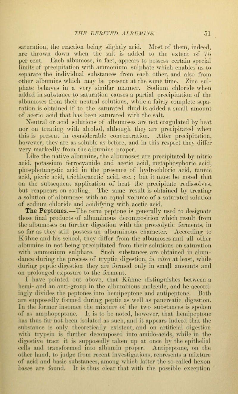 saturation, the reaction being slightly acid. Most of them, indeed, are thrown down when the salt is added to the extent of 75 per cent. Each albumose, in fact, appears to possess certain special limits of precipitation with ammonium sulphate which enables ns to separate the individual substances from each other, and also from other albumins which may be present at the same time. Zinc sul- phate behaves in a very similar manner. Sodium chloride when added in substance to saturation causes a partial precipitation of the albumoses from their neutral solutions, while a fairly complete sepa- ration is obtained if to the saturated fluid is added a small amount of acetic acid that has been saturated with the salt. Neutral or acid solutions of albumoses are not coagulated by heat nor on treating with alcohol, although they are precipitated when this is present in considerable concentration. After precipitation, however, they are as soluble as before, and in this respect they differ very markedly from the albumins proper. Like the native albumins, the albumoses are precipitated by nitric acid, potassium ferrocyanide and acetic acid, metaphosphoric acid, phosphotungstic acid in the presence of hydrochloric acid, tannic acid, picric acid, trichloracetic acid, etc. ; but it must be noted that on the subsequent application of heat the precipitate redissolves, but reappears on cooling. The same result is obtained by treating a solution of albumoses with an equal volume of a saturated solution of sodium chloride and acidifying with acetic acid. The Peptones.—The term peptone is generally used to designate those final products of albuminous decomposition which result from the albumoses on further digestion with the proteolytic ferments, in -'i far as they still possess an albuminous character. According to Kuhne and his school, they differ from the albumoses and all other albumins in not being precipitated from their solutions on saturation with ammonium sulphate. Such substances are obtained in abun- dance during the process of tryptic digestion, in vitro at least, while during peptic digestion they are formed only in small amounts and on prolonged exposure to the ferment. I have pointed out above, that Kuhne distinguishes between a heini- and an anti-group in the albuminous molecule, and he accord- ingly divide- the peptones into hemipeptone and antipeptone. Both are supposedly formed during peptic as well as pancreatic digestion, in the Former instance the mixture of the two substances is spoken <>f ,-i- amphopeptone. It is to be noted, however, that hemipeptone has thus far not been Isolated as such, and it appears indeed that the substance ifl only theoretically existent, and on artificial digestion with trypsin i- further decomposed into amido-acids, while in the digestive trad it is supposedly taken up at once by the epithelial cells ami transformed into albumin proper. Antipeptone, on the other hand, to judge from recent investigations, represents a mixture of acid and basic substances, among which Latter the so-called hexon DflSdfl are found. It is thus dear that with the possible exception