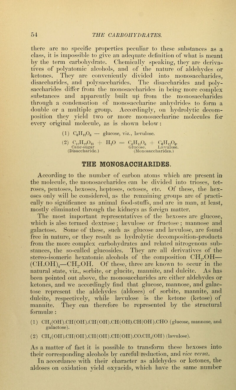 there are no specific properties peculiar to these substances as a class, it is impossible to give an adequate definition of what is meant by the term carbohydrate. Chemically speaking, they are deriva- tives of polyatomic alcohols, and of the nature of aldehydes or ketones. They are conveniently divided into monosaccharides, disaccharides, and polysaccharides. The disaccharides and poly- saccharides differ from the monosaccharides in being more complex substances and apparently built up from the monosaccharides through a condensation of monosaccharine anhydrides to form a double or a multiple group. Accordingly, on hydrolytic decom- position they yield two or more monosaccharine molecules for every original molecule, as is shown below: (1) C6H1206 — glucose, viz., leevulose. (2) C12H22On + H20 = CfiH1206 + C6rl]206. Cane-sugar Glucose. Lsevulose. (Disaccharide.) (Monosaccharides.) THE MONOSACCHARIDES. According to the number of carbon atoms which are present in the molecule, the monosaccharides can be divided into trioses, tet- roses, pentoses, hexoses, heptoses, octoses, etc. Of these, the hex- oses only will be considered, as the remaining groups are of practi- cally no significance as animal food-stuffs, and are in man, at least, mostly eliminated through the kidneys as foreign matter. The most important representatives of the hexoses are glucose,, which is also termed dextrose; lsevulose or fructose; mannose and galactose. Some of these, such as glucose and lsevulose, are found free in nature, or they result as hydrolytic decomposition-products from the more complex carbohydrates and related nitrogenous sub- stances, the so-called glucosides. They are all derivatives of the stereo-isomeric hexatomic alcohols of the composition CH2.OH— (CH.OH)4—CH2.OH. Of these, three are known to occur in the natural state, viz., sorbite, or glucite, mannite, and dulcite. As has been pointed out above, the monosaccharides are either aldehydes or ketones, and we accordingly find that glucose, mannose, and galac- tose represent the aldehydes (aldoses) of sorbite, mannite, and dulcite, respectively, while lsevulose is the ketone (ketose) of mannite. They can therefore be represented by the structural formulse : (1) CH2(OH).CH(OH).CH(OH).CH(OH).CH(OH).CHO (glucose, mannose, and galactose). (2) CH2(OH).CH(OH).CH(OH).CH(OH).CO.CH2(OH) (kevulose). As a matter of fact it is possible to transform these hexoses into their corresponding alcohols by careful reduction, and vice versa. In accordance with their character as aldehydes or ketones, the aldoses on oxidation yield oxyacids, which have the same number