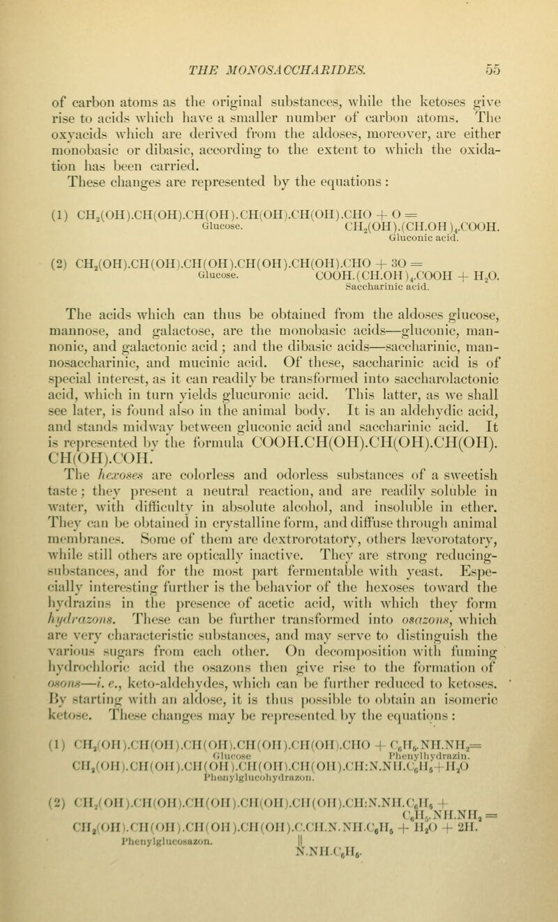 of carbon atoms as the original substances, while the ketoses give rise to acids which have a smaller number of carbon atoms. The oxyacids which arc derived from the aldoses, moreover, are either monobasic or dibasic, according to the extent to which the oxida- tion has been carried. These changes are represented by the equations : (1) CH2(OH).CH(OH).CH(OH).CH(OH).CH(OH).CHO + O = Glucose. CHa(OH).(CH.OH )4.COOH. Gluconic acid. (2) CH2(OH).CH(OH).CH(OH).CH(OH).CH(OH).CHO + 30 = Glucose. COOH.(CH.OH)4.COOH + H,0. Saccharinic acid. The acids which can thus be obtained from the aldoses glucose, mannose, and galactose, are the monobasic acids—gluconic, man- nonie, and galactonic acid; and the dibasic acids—saccharinic, man- nosaccharinic, and mucinic acid. Of these, saccharinic acid is of special interest, as it can readily be transformed into saccharolactonic acid, which in turn yields glucuronic acid. This latter, as we shall see later, is found also in the animal body. It is an aldehydic acid, and stands midway between gluconic acid and saccharinic acid. It is represented bv the formula COOH.CH(OH).CH(OH).CH(OH). CH(OH).COH. The hexoses are colorless and odorless substances of a sweetish taste ; they present a neutral reaction, and are readily soluble in water, with difficulty in absolute alcohol, and insoluble in ether. They can be obtained in crystalline form, and diffuse through animal membranes. Some of them are dextrorotatory, others laevorotatory, while still others are optically inactive. They are strong reducing- substances, and for the most part fermentable with yeast. Espe- cially interesting further is the behavior of the hexoses toward the hydrazins in the presence of acetic acid, with which they form hydrazo7t8. These can be further transformed into osazons, which arc very characteristic substances, and may serve to distinguish the various sugars from each other. On decomposition with fuming hydrochloric acid the osazons then give rise to the formation of ogon8—/'.'•., keto-aldehydes, which can be further reduced to ketoses. By starting with an aldose, it is thus possible to obtain an isomeric ketose. These changes may be represented by the equations: I CH,(OH).CH(OH).CH(OH).CH(OH).CH(OH).CHO • < •;H,i.xir.\IT,= Glucose Phenylhydrazin. CH,(OH).CH(OH).CH(OH |.CH(0H).CH(0H).CH:N.NH.C6H6 H,0 Phony lglucohydrazon. ■ II OH M II II .< II II I II on ,CH(OH).CH:N.NH.CaH6 | <;n ..\n.Nir!l = CH,(OH CH(OH).CH(OH).CH(OH |.C.CH.N.NH.CeH, |- H2<> + 211. Phenylglucosazon. ssmru6.
