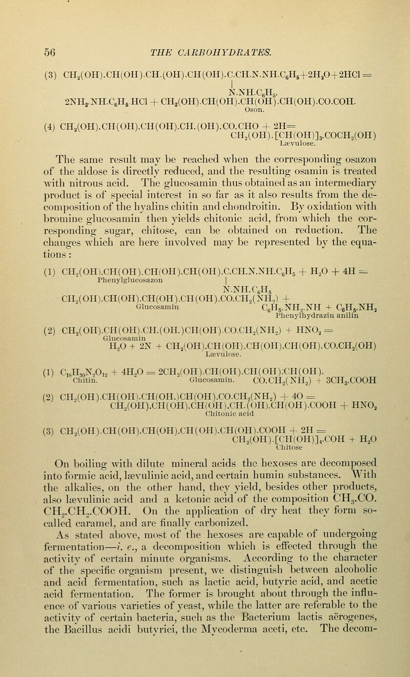 (3) CH2(0H).CH(0H).CH.(0H).CH(0H).C.CHN.NH.C6H5+2H30+2HC1 = N.NHC6H5. 2NH3.NH.C6H5.HCl + CH2(OH).CH(OH).CH(OH).CH(OH).CO.COH. Oson. (4) CH2(OH).CH(OH).CH(OH).CH.(OH).CO.CHO + 2H= CH2(OH). [CH(OH)]3.COCH2(OH) Lsevulose. The same result may be reached when the corresponding osazon of the aldose is directly reduced, and the resulting osamin is treated with nitrous acid. The glucosamin thus obtained as an intermediary product is of special interest in so far as it also results from the de- composition of the hyalins chitin and chondroitin. By oxidation with bromine glucosamin then yields chitonic acid, from which the cor- responding sugar, chitose, can be obtained on reduction. The changes which are here involved may be represented by the equa- tions : (1) CH2(OH).CH(OH).CH(OH).CH(OH).C.CH.N.NH.C6H6 + H20 + 4H = Phenylglucosazon N.NH.C6H5 CH2(OH).CH(OH).CH(OH).CH(OH).CO.CH2(NH,) + Glucosamin C6H5.NH2.NH + C6HB.NH2 Phenylhydrazin anilin (2) CH2(OH).CH(OH).CH(OH.)CH(OH)CO.CH2(NH2) + HN02 = Glucosamin H20 + 2N + CH2(OH).CH(OH).CH(OH).CH(OH).CO.CH2(OH) Leevulose. (1) C,sH,0N2O12 + 4H20==2CH2(OH).CH(OH).CH(OH):CH(OH). Chitin. ' Glucosamin. CO.CH2(NH2) + 3CH3.COOH (2) CH.,(OH).CH(OH).CH(OH.)CH(OH).CO.CH2(NH2) + 40 = CH2(OH).CH(OH).CH(OH).CH.(OH).CH(OH).COOH + HN02 Chitonic acid (3) CH2(OH).CH(OH).CH(OH).CH(OH).CH(OH).COOH + 2H = CH2(OH).[CH(OH)]4.COH + H20 Chitose On boiling with dilute mineral acids the hexoses are decomposed into formic acid, lsevulinic acid, and certain humin substances. With the alkalies, on the other hand, they yield, besides other products, also Isevulinic acid and a ketonic acid of the composition CH3.CO. CH2.CH2.COOH. On the application of dry heat they form so- called caramel, and are finally carbonized. As stated above, most of the hexoses are capable of undergoing fermentation—i. e., a decomposition which is effected through the activity of certain minute organisms. According to the character of the specific organism present, we distinguish between alcoholic and acid fermentation, such as lactic acid, butyric acid, and acetic acid fermentation. The former is brought about through the influ- ence of various varieties of yeast, while the latter are referable to the activity of certain bacteria, such as the Bacterium lactis aerogenes, the Bacillus acidi butyrici, the Mycoderma aceti, etc. The decom-