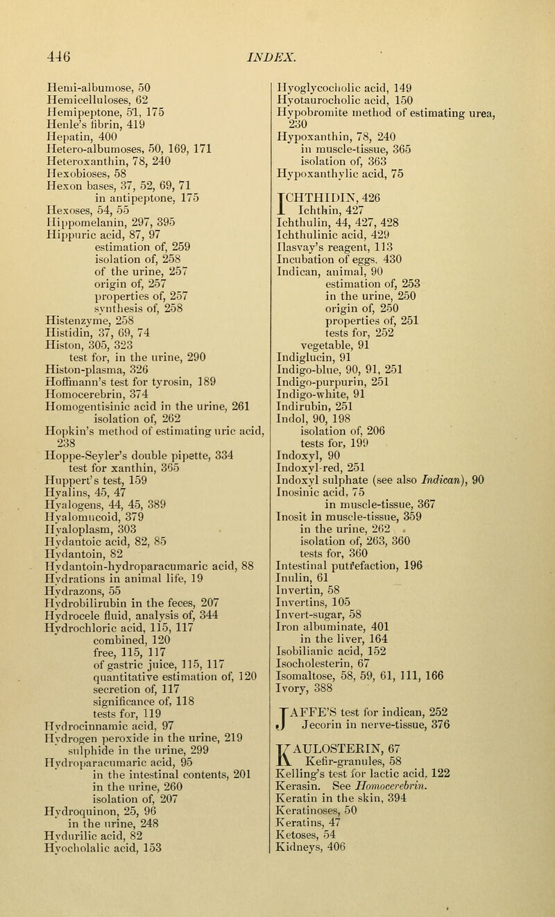 Hemi-albumose, 50 Hemicelluloses, 62 Hemipeptone, 51, 175 Henle's fibrin, 419 Hepatin, 400 Hetero-albumoses, 50, 169, 171 Heteroxanthin, 78, 240 Hexobioses, 58 Hexon bases, 37, 52, 69, 71 in antipeptone, 175 Hexoses, 54, 55 Hippomelanin, 297, 395 Hippuric acid, 87, 97 estimation of, 259 isolation of, 258 of the urine, 257 origin of, 257 properties of, 257 synthesis of, 258 Histenzyme, 258 Histidin, 37, 69, 74 Histon, 305, 323 test for, in the urine, 290 Histon-plasma, 326 Hoffmann's test for tyrosin, 189 Homocerebrin, 374 Homogentisinic acid in the urine, 261 isolation of, 262 Hopkin's method of estimating uric acid, 238 Hoppe-Seyler's double pipette, 334 test for xanthin, 365 Huppert's test, 159 Hyalins, 45, 47 Hyalogens, 44, 45, 389 Hyalomucoid, 379 Hyaloplasm, 303 Hydantoic acid, 82, 85 Hydantoin, 82 Hydantoin-hydroparacumaric acid, 88 Hydrations in animal life, 19 Hydrazons, 55 Hydrobilirubin in the feces, 207 Hydrocele fluid, analysis of, 344 Hydrochloric acid, 115, 117 combined, 120 free, 115, 117 of gastric juice, 115, 117 quantitative estimation of, 120 secretion of, 117 significance of, 118 tests for, 119 Hydrocinnamic acid, 97 Hydrogen peroxide in the urine, 219 sulphide in the urine, 299 Hydroparacumaric acid, 95 in the intestinal contents, 201 in the urine, 260 isolation of, 207 Hydroquinon, 25, 96 in the urine, 248 Hydnrilic acid, 82 Hyocholalic acid, 153 Hyoglycocholic acid, 149 Hyotaurocholic acid, 150 Hypobromite method of estimating urea, 230 Hypoxanthin, 78, 240 in muscle-tissue, 365 isolation of, 363 Hypoxanthylic acid, 75 TCHTHIDIN, 426 1 Ichthin, 427 Ichthulin, 44, 427, 428 Ichthulinic acid, 429 llasvay's reagent, 113 Incubation of eggs. 430 Indican, animal, 90 estimation of, 253 in the urine, 250 origin of, 250 properties of, 251 tests for, 252 vegetable, 91 Indiglucin, 91 Indigo-blue, 90, 91, 251 Indigo-purpurin, 251 Indigo-white, 91 Indirubin, 251 Indol, 90, 198 isolation of, 206 tests for, 199 Indoxyl, 90 Indoxyl-red, 251 Indoxyl sulphate (see also Indican), 90 Inosinic acid, 75 in muscle-tissue, 367 Inosit in muscle-tissue, 359 in the urine, 262 . isolation of, 263, 360 tests for, 360 Intestinal putrefaction, 196 Inulin, 61 Invertin, 58 Invertins, 105 Invert-sugar, 58 Iron albuminate, 401 in the liver, 164 Isobilianic acid, 152 Isocholesterin, 67 Isomaltose, 58, 59, 61, 111, 166 Ivory, 388 TAFFE'S test for indican, 252 *J Jecorin in nerve-tissue, 376 KAULOSTEEIN, 67 Kefir-granules, 58 Kelling's test for lactic acid, 122 Kerasin. See Homocerebrin. Keratin in the skin, 394 Keratinoses, 50 Keratins, 47 Ketoses, 54 Kidneys, 406