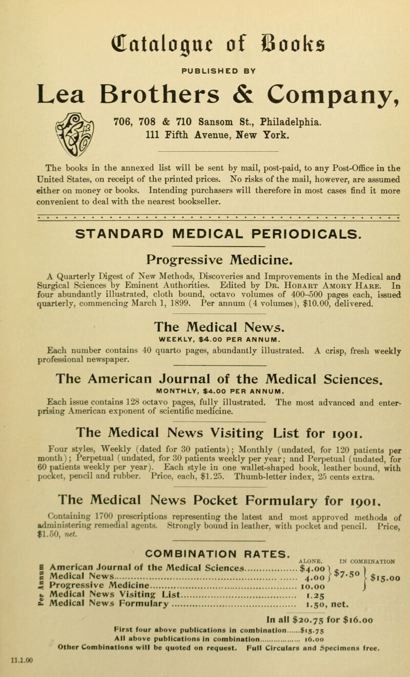 PUBLISHED BY Lea Brothers & Company, 706, 708 & 710 Sansom St., Philadelphia. Ill Fifth Avenue, New York. The books in the annexed list will be sent by mail, post-paid, to any Post-Office in the United States, on receipt of the printed prices. No risks of the mail, however, are assumed either on money or books. Intending purchasers will therefore in most cases find it more convenient to deal with the nearest bookseller. STANDARD MEDICAL PERIODICALS. Progressive Medicine. A Quarterly Digest of New Methods, Discoveries and Improvements in the Medical and Surgical Sciences by Eminent Authorities. Edited by Dr. Hobart Amory Hare. In four abundantly illustrated, cloth bound, octavo volumes of 400-500 pages each, issued quarterly, commencing March 1, 1899. Per annum (4 volumes), $10.00, delivered. The Medical News. WEEKLY, $4.00 PER ANNUM. Each number contains 40 quarto pages, abundantly illustrated. A crisp, fresh weekly professional newspaper. The American Journal of the Medical Sciences. MONTHLY, $4.00 PER ANNUM. Each issue contains 128 octavo pages, fully illustrated. The most advanced and enter- prising American exponent of scientific medicine. The Medical News Visiting List for 1901. Four styles, Weekly (dated for 30 patients); Monthly (undated, for 120 patients per month); Perpetual (undated, for 30 patients weekly per year; and Perpetual (undated, for 60 patients weekly per year). Each style in one wallet-shaped book, leather bound, with pocket, pencil and rubber. Price, each, $1.25. Thumb-letter index, 25 cents extra. The Medical News Pocket Formulary for iooi. Containing 1700 prescriptions representing the latest and most approved methods of administering remedial agents. Strongly bound in leather, with pocket and pencil. Price, fl.50, net. COMBINATION RATES. ALONE. IN COMBINATION E American Journal of the Medical Sciences $4.00 \t ) I Medical News 4.00 J *7*5° I $15.00 f Progressive Medicine 10.00 J •. Medical News Visiting List 1.25 £• Medical News Formulary 1.50, net. In all $20.75 for $16.00 First four above publications in combination $15.75 All above publications in combination 16.00 Other Combinations will be quoted on request. Full Circulars and Specimens free. 11X00