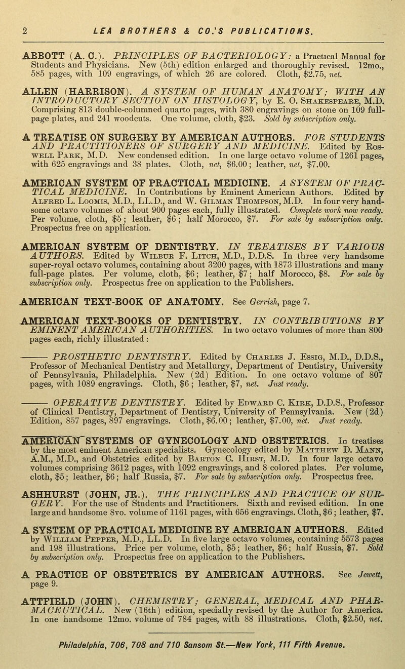 ABBOTT (A. C.).. PRINCIPLES OF BACTERIOLOGY: a Practical Manual for Students and Physicians. New (5th) edition enlarged and thoroughly revised. 12mo., 585 pages, with 109 engravings, of which 26 are colored. Cloth, $2.75, net. ALLEN (HARRISON). A SYSTEM OF HUMAN ANATOMY; WITH AN INTRODUCTORY SECTION ON HISTOLOGY, by E. O. Shakespeare, M.D. Comprising 813 double-columned quarto pages, with 380 engravings on stone on 109 full- page plates, and 241 woodcuts. One volume, cloth, $23. Sold by subscription only. A TREATISE ON SURGERY BY AMERICAN AUTHORS. FOR STUDENTS AND PRACTITIONERS OF SURGERY AND MEDICINE. Edited by Ros- well Park, M.D. New condensed edition. In one large octavo volume of 1261 pages, with 625 engravings and 38 plates. Cloth, net, $6.00; leather, net, $7.00. AMERICAN SYSTEM OF PRACTICAL MEDICINE. A SYSTEM OF PRAC- TICAL MEDICINE. In Contributions by Eminent American Authors. Edited by Alfred L. Loomis. M.D., LL.D., and W. Gilman Thompson, M.D. In four very hand- some octavo volumes of about 900 pages each, fully illustrated. Complete work now ready. Per volume, cloth, $5 ; leather, $6 ; half Morocco, $7. For sale by subscription only. Prospectus free on application. AMERICAN SYSTEM OF DENTISTRY. IN TREATISES BY VARIOUS A UTHORS. Edited by Wilbur F. Litch, M.D., D.D.S. In three very handsome super-royal octavo volumes, containing about 3200 pages, with 1873 illustrations and many full-page plates. Per volume, cloth, $6; leather, $7; half Morocco, $8. For sale by subscription only. Prospectus free on application to the Publishers. AMERICAN TEXT-BOOK OF ANATOMY. See Gerrish, page 7. AMERICAN TEXT-BOOKS OF DENTISTRY. IN CONTRIBUTIONS BY EMINENT AMERICAN A UTHORITIES. In two octavo volumes of more than 800 pages each, richly illustrated : PROSTHETIC DENTISTRY. Edited by Charles J. Essig, M.D., D.D.S., Professor of Mechanical Dentistry and Metallurgy, Department of Dentistry, University of Pennsylvania, Philadelphia. New (2d) Edition. In one octavo volume of 807 pages, with 1089 engravings. Cloth, $6 ; leather, $7, net. Just ready. OPERATIVE DENTISTRY. Edited by Edward C. Kirk, D.D.S., Professor of Clinical Dentistry, Department of Dentistry, University of Pennsylvania. New (2d) Edition, 857 pages, 897 engravings. Cloth, $6.00; leather, $7.00, net. Just ready. AMERICAN~SYSTEMS OF GYNECOLOGY AND OBSTETRICS. In treatises by the most eminent American specialists. Gynecology edited by Matthew D. Mann, A.M., M.D., and Obstetrics edited by Barton C. Hirst, M.D. In four large octavo volumes comprising 3612 pages, with 1092 engravings, and 8 colored plates. Per volume, cloth, $5; leather, $6; half Russia, $7. For sale by subscription only. Prospectus free. ASHHURST (JOHN, JR.). THE PRINCIPLES AND PRACTICE OF SUR- GER Y. For the use of Students and Practitioners. Sixth and revised edition. In one large and handsome 8vo. volume of 1161 pages, with 656 engravings. Cloth, $6; leather, $7. A SYSTEM OF PRACTICAL MEDICINE BY AMERICAN AUTHORS. Edited by William Pepper, M.D., LL.D. In five large octavo volumes, containing 5573 pages and 198 illustrations. Price per volume, cloth, $5; leather, $6; half Russia, $7. Sold by subscription only. Prospectus free on application to the Publishers. A PRACTICE OF OBSTETRICS BY AMERICAN AUTHORS. See Jewett, page 9. ATTFIELD (JOHN). CHEMISTRY; GENERAL, MEDICAL AND PHAR- MACEUTICAL. New (16th) edition, specially revised by the Author for America. In one handsome 12mo. volume of 784 pages, with 88 illustrations. Cloth, $2.50, net.