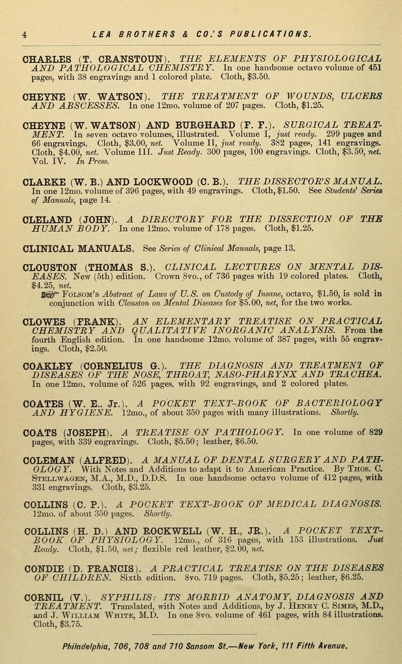 CHARLES (T. CRANSTOUN). THE ELEMENTS OF PHYSIOLOGICAL AND PATHOLOGICAL CHEMISTRY. In one handsome octavo volume of 451 pages, with 38 engravings and 1 colored plate. Cloth, $3.50. CHEYNE (W. WATSON). THE TREATMENT OF WOUNDS, ULCERS AND ABSCESSES. In one 12mo. volume of 207 pages. Cloth, $1.25. CHEYNE (W. WATSON) AND BURGHARD (F. P.). SURGICAL TREAT- MENT. In seven octavo volumes, illustrated. Volume I, just ready. 299 pages and 66 engravings. Cloth, $3.00, net. Volume II, just ready. 382 pages, 141 engravings. Cloth, $4.00, net. Volume III. Just Ready. 300 pages, 100 engravings. Cloth, $3.50, net. Vol. IV. In Press. CLARKE (W. B.) AND LOCKWOOD (C. B.). THE DISSECTOR'S MANUAL. In one 12mo. volume of 396 pages, with 49 engravings. Cloth, $1.50. See Students' Series of Manuals, page 14. CLELAND (JOHN). A DIRECTORY FOR THE DISSECTION OF THE HUMAN BODY. In one 12mo. volume of 178 pages. Cloth, $1.25. CLINICAL MANUALS. See Series of Clinical Manuals, page 13. CLOUSTON (THOMAS S.). CLINICAL LECTURES ON MENTAL DIS- EASES. New (5th) edition. Crown 8vo., of 736 pages with 19 colored plates. Cloth, $4.25, net. S^° Folsom's Abstract of Laivs of U. S. on Custody of Insane, octavo, $1.50, is sold in conjunction with Clouston on Mental Diseases for $5.00, net, for the two works. CLOWES (FRANK). AN ELEMENTARY TREATISE ON PRACTICAL CHEMISTRY AND QUALITATIVE INORGANIC ANALYSIS. From the fourth English edition. In one handsome 12mo. volume of 387 pages, with 55 engrav- ings. Cloth, $2.50. COAKLEY (CORNELIUS G.). THE DIAGNOSIS AND TREATMEN1 OF DISEASES OF THE NOSE, THROAT, NASO-PHARYNX AND TRACHEA. In one 12mo. volume of 526 pages, with 92 engravings, and 2 colored plates. COATES (W. E., Jr.). A POCKET TEXT-BOOK OF BACTERIOLOGY AND HYGIENE. 12mo., of about 350 pages with many illustrations. Shortly. COATS (JOSEPH). A TREATISE ON PATHOLOGY. In one volume of 829 pages, with 339 engravings. Cloth, $5.50; leather, $6.50. COLEMAN (ALFRED). A MANUAL OF DENTAL SURGERY AND PATH- OLOGY. With Notes and Additions to adapt it to American Practice. By Thos. C. Stellwagen, M.A., M.D., D.D.S. In one handsome octavo volume of 412 pages, with 331 engravings. Cloth, $3.25. COLLINS (C. P.). A POCKET TEXT-BOOK OF MEDICAL DIAGNOSIS. 12mo. of about 350 pages. Shortly. COLLINS (H. D.) AND ROCKWELL (W. H., JR.). A POCKET TEXT- BOOK OF PHYSIOLOGY. 12mo., of 316 pages, with 153 illustrations. Just Ready. Cloth, $1.50, net; flexible red leather, $2.00, net. CONDIE (D. FRANCIS). A PRACTICAL TREATISE ON THE DISEASES OF CHILDREN. Sixth edition. 8vo. 719 pages. Cloth, $5.25; leather, $6.25. CORNIL (V.). SYPHILIS: ITS MORBID ANATOMY, DIAGNOSIS AND TREATMENT. Translated, with Notes and Additions, by J. Henry C. Simes, M.D., and J. William White, M.D. In one 8vo. volume of 461 pages, with 84 illustrations. Cloth, $3.75.