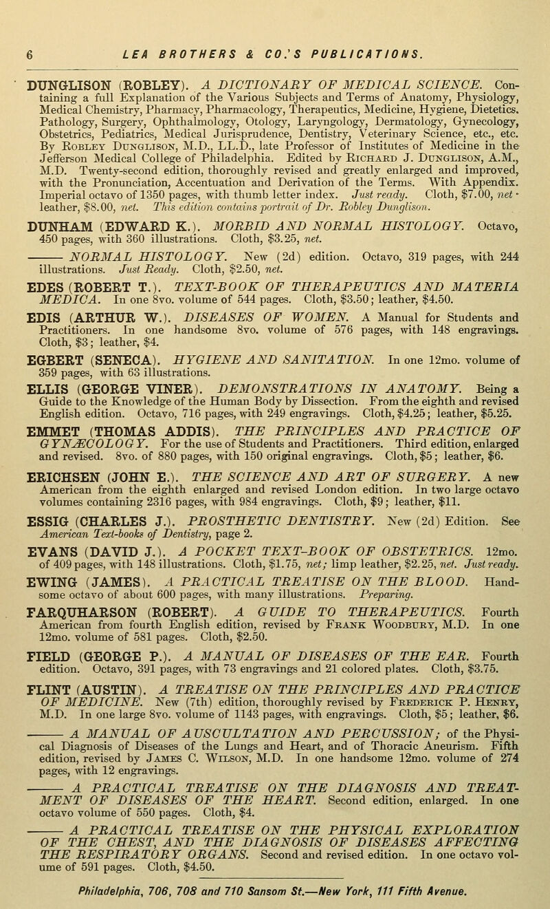 DUNGLISON (EOBLEY). A DICTIONARY OF MEDICAL SCIENCE. Con- taining a full Explanation of the Various Subjects and Terms of Anatomy, Physiology, Medical Chemistry, Pharmacy, Pharmacology, Therapeutics, Medicine, Hygiene, Dietetics. Pathology, Surgery, Ophthalmology, Otology, Laryngology, Dermatology, Gynecology, Obstetrics, Pediatrics, Medical Jurisprudence, Dentistry, Veterinary Science, etc., etc. By Robley Dunqlison, M.D., LL.D., late Professor of Institutes of Medicine in the Jefferson Medical College of Philadelphia. Edited by Bichard J. Dtjnglison, A.M., M.D. Twenty-second edition, thoroughly revised and greatly enlarged and improved, with the Pronunciation, Accentuation and Derivation of the Terms. With Appendix. Imperial octavo of 1350 pages, with thumb letter index. Just ready. Cloth, $7.00, net - leather, $8.00, net. This edition contains portrait of Dr. Robley Dunglison. DUNHAM (EDWARD K.). MORBID AND NORMAL HISTOLOGY. Octavo, 450 pages, with 360 illustrations. Cloth, $3.25, net. NORMAL HISTOLOGY. New (2d) edition. Octavo, 319 pages, with 244 illustrations. Just Ready. Cloth, $2.50, net. EDES (ROBERT T.). TEXT-ROOK OF THERAPEUTICS AND MATERIA MEDIC A. In one 8vo. volume of 544 pages. Cloth, $3.50; leather, $4.50. EDIS (ARTHUR W.). DISEASES OF WOMEN. A Manual for Studentsand Practitioners. In one handsome 8vo. volume of 576 pages, with 148 engravings. Cloth, $3; leather, $4. EGBERT (SENECA). HYGIENE AND SANITATION. In one 12mo. volume of 359 pages, with 63 illustrations. ELLIS (GEORGE VINER). DEMONSTRATIONS IN ANATOMY. Being a Guide to the Knowledge of the Human Body by Dissection. From the eighth and revised English edition. Octavo, 716 pages, with 249 engravings. Cloth, $4.25; leather, $5.25. EMMET (THOMAS ADDIS). THE PRINCIPLES AND PRACTICE OF G YNJECOL OGY. For the use of Students and Practitioners. Third edition, enlarged and revised. 8vo. of 880 pages, with 150 original engravings. Cloth, $5; leather, $6. ERICHSEN (JOHN E.). THE SCIENCE AND ART OF SURGERY. A new American from the eighth enlarged and revised London edition. In two large octavo volumes containing 2316 pages, with 984 engravings. Cloth, $9; leather, $11. ESSIG (CHARLES J.). PROSTHETIC DENTISTRY. New (2d) Edition. See American Text-books of Dentistry, page 2. EVANS (DAVID J.). A POCKET TEXT-BOOK OF OBSTETRICS. 12mo. of 409 pages, with 148 illustrations. Cloth, $1.75, net; limp leather, $2.25, net. Justready. EWING (JAMES). A PRACTICAL TREATISE ON THE BLOOD. Hand- some octavo of about 600 pages, with many illustrations. Preparing. FARQUHARSON (ROBERT). A GUIDE TO THERAPEUTICS. Fourth American from fourth English edition, revised by Frank Woodbury, M.D. In one 12mo. volume of 581 pages. Cloth, $2.50. FIELD (GEORGE P.). A MANUAL OF DISEASES OF THE EAR. Fourth edition. Octavo, 391 pages, with 73 engravings and 21 colored plates. Cloth, $3.75. FLINT (AUSTIN). A TREATISE ON THE PRINCIPLES AND PRACTICE OF MEDICINE. New (7th) edition, thoroughly revised by Frederick P. Henry, M.D. In one large 8vo. volume of 1143 pages, with engravings. Cloth, $5; leather, $6. A MANUAL OF AUSCULTATION AND PERCUSSION; of the Physi- cal Diagnosis of Diseases of the Lungs and Heart, and of Thoracic Aneurism. Fifth edition, revised by James C. Wilson, M.D. In one handsome 12mo. volume of 274 pages, with 12 engravings. A PRACTICAL TREATISE ON THE DIAGNOSIS AND TREAT- MENT OF DISEASES OF THE HEART. Second edition, enlarged. In one octavo volume of 550 pages. Cloth, $4. A PRACTICAL TREATISE ON THE PHYSICAL EXPLORATION OF THE CHEST, AND THE DIAGNOSIS OF DISEASES AFFECTING THE RESPIRATORY ORGANS. Second and revised edition. In one octavo vol- ume of 591 pages. Cloth, $4.50.