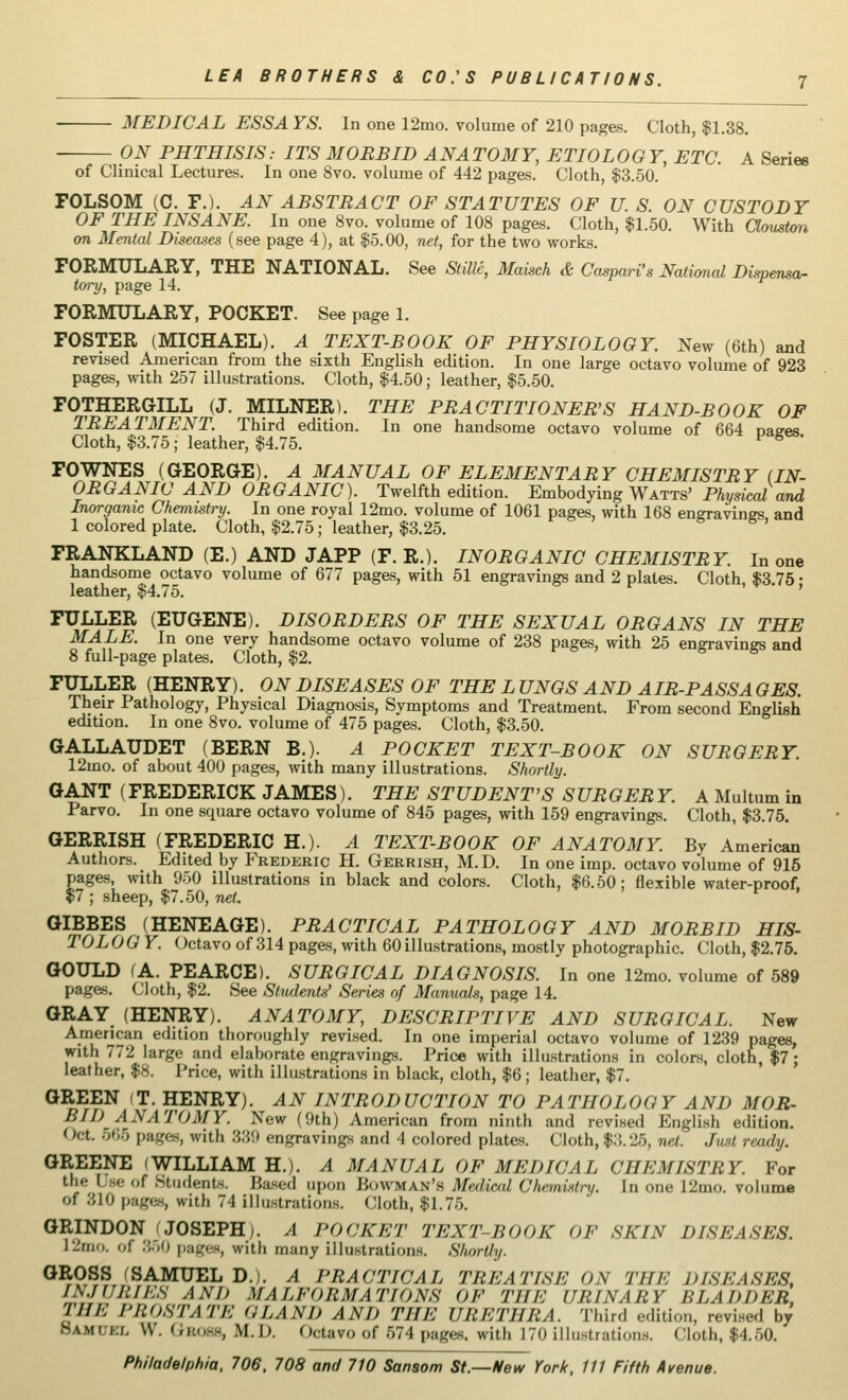 MEDICAL ESSA YS. In one 12mo. volume of 210 pages. Cloth, $1.38. ON PHTHISIS: ITS MORBID ANATOMY, ETIOLOGY, ETC. A Serie6 of Clinical Lectures. In one 8vo. volume of 442 pages. Cloth, $3.50. FOLSOM (C. F.). AN ABSTRACT OF STATUTES OF U. S. ON CUSTODY OF THE INSANE. In one 8vo. volume of 108 pages. Cloth, $1.50. With Clouston on Mental Diseases (see page 4), at $5.00, net, for the two works. FORMULARY, THE NATIONAL. See Stille, Maisch & Caspars National Dispensa- tory, page 14. FORMULARY, POCKET. See page 1. FOSTER (MICHAEL). A TEXT-BOOK OF PHYSIOLOGY. New (6th) and revised American from the sixth English edition. In one large octavo volume of 923 pages, with 257 illustrations. Cloth, $4.50; leather, $5.50. FOTHERGILL (J. MILNER). THE PRACTITIONERS HAND-BOOK OF TREATMENT. Third edition. In one handsome octavo volume of 664 nases Cloth, $3.75; leather, $4.75. ' FOWNES (GEORGE). A MANUAL OF ELEMENTARY CHEMISTRY (IN- ORGANIC AND ORGANIC). Twelfth edition. Embodying Watts' Physical and Inorganic Chemistry. In one royal 12mo. volume of 1061 pages, with 168 engravings, and 1 colored plate. Cloth, $2.75; leather, $3.25. ** FRANKLAND (E.) AND JAPP (F. R.). INORGANIC CHEMISTRY. In one handsome octavo volume of 677 pages, with 51 engravings and 2 plates. Cloth $3 75 • leather, $4.75. FULLER (EUGENE). DISORDERS OF THE SEXUAL ORGANS IN THE MALE. In one very handsome octavo volume of 238 pages, with 25 engravings and 8 full-page plates. Cloth, $2. FULLER (HENRY). ON DISEASES OF THE L UNGS AND AIR-PASS A GES. Their Pathology, Physical Diagnosis, Symptoms and Treatment. From second English edition. In one 8vo. volume of 475 pages. Cloth, $3.50. GALLAUDET (BERN B.). A POCKET TEXT-BOOK ON SURGERY. 12mo. of about 400 pages, with many illustrations. Shortly. GANT (FREDERICK JAMES). THE STUDENT'S SURGER Y. A Multum in Parvo. In one square octavo volume of 845 pages, with 159 engravings. Cloth, $3.75. GERRISH (FREDERIC H.). A TEXT-BOOK OF ANATOMY. By American Authors. Edited by Frederic H. Gerrish, M.D. In one imp. octavo volume of 915 pages, with 950 illustrations in black and colors. Cloth, $6.50; flexible water-proof, $7 ; sheep, $7.50, net. GIBBES (HENEAGE). PRACTICAL PATHOLOGY AND MORBID HIS- TOLOG Y. Octavo of 314 pages, with 60illustrations, mostly photographic. Cloth, $2.75. GOULD (A. PEARCE). SURGICAL DIAGNOSIS. In one 12mo. volume of 589 pages. Cloth, $2. See Students' Series of Manuals, page 14. GRAY (HENRY). ANATOMY, DESCRIPTIVE AND SURGICAL. New American edition thoroughly revised. In one imperial octavo volume of 1239 pages, with 772 large and elaborate engravings. Price with illustrations in colors, cloth, $7; leather, $8. Price, with illustrations in black, cloth, $6; leather, $7. GREEN T. HENRY). AN INTRODUCTION TO PATHOLOGY AND MOR- BII) ANATOMY. New (9th) American from ninth and revised English edition. Oct. 666 page*, with 339 engravings and 4 colored plates. Cloth, $3.25, net. Just ready. GREENE (WILLIAM H.). A MANUAL OF MEDICAL CHEMISTRY. For the Use of Students. Based upon Bowman's Medical Chemistry. In one 12mo. volume of 310 pages, with 74 illustrations. Cloth, $1.75. GRINDON (JOSEPH). A POCKET TEXT-BOOK OF SKIN DISEASES. J I'm'), of 350 pages, with many illustrations. Shortly. GROSS (SAMUEL D.). A PRACTICAL TREATISE ON THE DISEASES, INJURIES AND MALFORMATIONS OF THE URINARY BLADDER, HIE I-HOSTATE a LAN I) AND THE URETHRA. Third edition, revised by Samii/. \\. GBOBB, M.D. Octavo of 674 pages, with 170 illustrations. Cloth, $4.50.