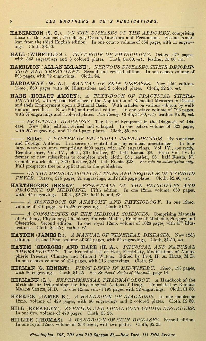 HABERSHON (S. 0.). ON THE DISEASES OF THE ABDOMEN, comprising those of the Stomach, (Esophagus, Caecum, Intestines and Peritoneum. Second Amer- ican from the third English edition. In one octavo volume of 554 pages, with 11 engrav- ings. Cloth, $3.50. HALL (WINFIELD S.). TEXT-BOOK OF PHYSIOLOGY. Octavo, 672 pages, with 343 engravings and 6 colored plates. Cloth, $4.00, net; leather, $5.00, net. HAMILTON (ALLAN McLANE). NEB VO US DISEASES, THEIB DESCBIP- TION AND TBEA TMENT. Second and revised edition. In one octavo volume of 598 pages, with 72 engravings. Cloth, $4. HARDAWAY (W. A.). MANUAL OF SKIN DISEASES. New (2d) edition. 12mo., 560 pages with 40 illustrations and 2 colored plates. Cloth, $2.25, net. HARE (HOBART AMORY). A TEXT-BOOK OF PBACTIOAL THEBA- PE UTICS, with Special Reference to the Application of Remedial Measures to Disease and their Employment upon a Rational Basis. With articles on various subjects by well- known specialists. New (8th) and revised edition. In one octavo volume of 796 pages, with 37 engravings and 3 colored plates. Just Beady. Cloth, $4.00, net; leather, $5.00, net. PBACTICAL DIAGNOSIS. The Use of Symptoms in the Diagnosis of Dis- ease. New (4th) edition, revised and enlarged. In one octavo volume of 623 pages, with 205 engravings, and 14 full-page plates. Cloth, $5, net. Editor. A SYSTEM OF PBACTICAL THEBAPEUTICS. By American and Foreign Authors. In a series of contributions by eminent practitioners. In four large octavo volumes comprising 4600 pages, with 476 engravings. Vol. IV., now ready. Regular price, Vol. IV., cloth, $6; leather, $7; half Russia, $8. Price Vol. IV. to former or new subscribers to complete work, cloth, $5 ; leather, $6; half Russia, $7. Complete work, cloth, $20 ; leather, $24 ; half Russia, $28. For sale by subscription only. Full prospectus free on application to the publishers. ON THE MEDICAL COMPLICATIONS AND SEQUELS OF TYPHOID FEVER. Octavo, 276 pages, 21 engravings, and2 full-page plates. Cloth, $2.40, net. HARTSHORNE (HENRY). ESSENTIALS OF THE PBINCIPLES AND PBACTICE OF MEDICINE. Fifth edition. In one 12mo. volume, 669 pages, with 144 engravings. Cloth, $2.75; half bound, $3. A HANDBOOK OF ANATOMY AND PHYSIOLOGY. In one 12mo. volume of 310 pages, with 220 engravings. Cloth, $1.75. A CONSPECTUS OF THE MEDICAL SCIENCES. Comprising Manuals of Anatomy, Physiology, Chemistry, Materia Medica, Practice of Medicine, Surgery and Obstetrics. Second edition. In one royal 12mo. volume of 1028 pages, with 477 illus- trations. Cloth, $4.25; leather, $5. HAYDEN (JAMES R.). A MANUAL OF VENEREAL DISEASES. New (2d) edition. In one 12mo. volume of 304 pages, with 54 engravings. Cloth, $1.50, net. HAYEM (GEORGES) AND HARE (H. A.). PHYSICAL AND NATURAL THERAPEUTICS. The Remedial Use of Heat, Electricity, Modifications of Atmos- pheric Pressure, Climates and Mineral Waters. Edited by Prof. H. A. Hare, M.D. In one octavo volume of 414 pages, with 113 engravings. Cloth, $3. HERMAN (G. ERNEST). FIRST LINES IN MIDWIFERY. 12mo., 198 pages, with 80 engravings. Cloth, $1.25. See Students1 Series of Manuals, page 14. HERMANN (L.). EXPERIMENTAL PHARMACOLOGY. A Handbook of the Methods for Determining the Physiological Actions of Drugs. Translated by Robert Meape Smith, M.D. In one 12mo. vol. of 199 pages, with 32 engravings. Cloth, $1.50. HERRICK (JAMES B.). A HANDBOOK OF DIAGNOSIS. In one handsome 12mo. volume of 429 pages, with 80 engravings and 2 colored plates. Cloth, $2.50. HILL (BERKELEY). SYPHILIS AND LOCAL CONTAGIOUSDISOBDEBS. In one 8vo. volume of 479 pages. Cloth, $3.25. HILLIER (THOMAS). A HANDBOOK OF SKIN DISEASES. Second edition. In one royal 12mo. volume of 353 pages, with two plates. Cloth, $2.25.