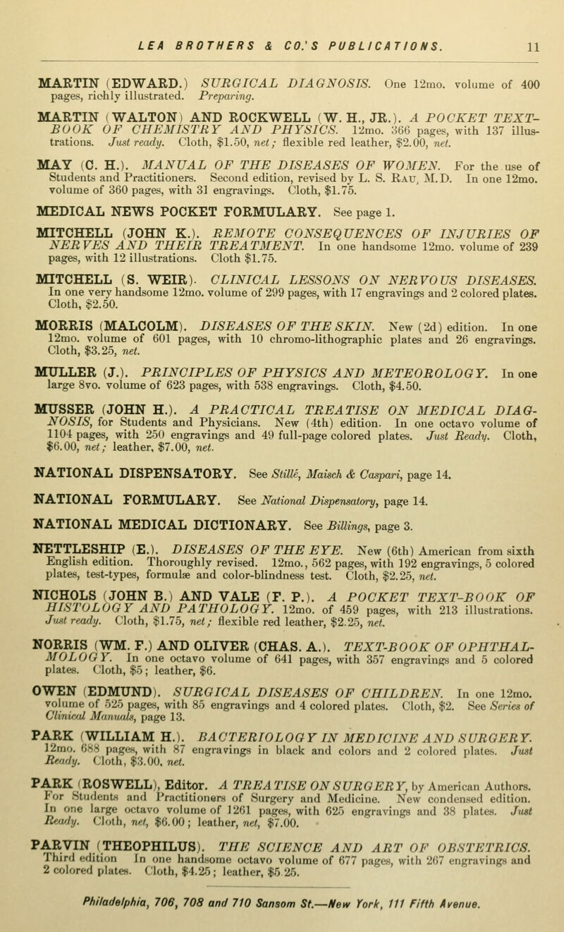 MARTIN (EDWARD.) SURGICAL DIAGNOSIS. One 12mo. volume of 400 pages, richly illustrated. Preparing. MARTIN (WALTON) AND ROCKWELL (W. H., JR.). A POCKET TEXT- BOOK OF CHEMISTRY AND PHYSICS. 12mo. 366 pages, with 137 illus- trations. Just ready. Cloth, $1.50, net; flexible red leather, $2.00, net. MAY (C. H.). MANUAL OF THE DISEASES OF WOMEN. For the use of Students and Practitioners. Second edition, revised by L. S. Rau, M.D. In one 12mo. volume of 360 pages, with 31 engravings. Cloth, $1.75. MEDICAL NEWS POCKET FORMULARY. See page 1. MITCHELL (JOHN K.). REMOTE CONSEQUENCES OF INJURIES OF NERVES AND THEIR TREATMENT. In one handsome 12mo. volume of 239 pages, with 12 illustrations. Cloth $1.75. MITCHELL (S. WEIR). CLINICAL LESSONS ON NERVOUS DISEASES. In one very handsome 12mo. volume of 299 pages, with 17 engravings and 2 colored plates. Cloth, $2.50. MORRIS (MALCOLM). DISEASES OF THE SKIN. New (2d) edition. In one 12mo. volume of 601 pages, with 10 chromo-lithographic plates and 26 engravings. Cloth, $3.25, net. MOLLER (J.). PRINCIPLES OF PHYSICS AND METEOROLOGY. In one large 8vo. volume of 623 pages, with 538 engravings. Cloth, $4.50. MUSSER (JOHN H.). A PRACTICAL TREATISE ON MEDICAL DIAG- NOSIS, for Students and Physicians. New (4th) edition. In one octavo volume of 1104 pages, with 250 engravings and 49 full-page colored plates. Just Ready. Cloth, $6.00, net; leather, $7.00, net. NATIONAL DISPENSATORY. See Stille, Maisch & Caspari, page 14. NATIONAL FORMULARY. See National Dispensatory, page 14. NATIONAL MEDICAL DICTIONARY. See Billings, page 3. NETTLESHIP (E.). DISEASES OF THE EYE. New (6th) American from sixth English edition. Thoroughly revised. 12mo., 562 pages, with 192 engravings, 5 colored plates, test-types, formulae and color-blindness test. Cloth, $2.25, net. NICHOLS (JOHN B.) AND VALE (F. P.). A POCKET TEXT-BOOK OF HISTOLOGY AND PATHOLOGY. 12mo. of 459 pages, with 213 illustrations. Just ready. Cloth, $1.75, net; flexible red leather, $2.25, net. NORRIS (WM. F.) AND OLIVER (CHAS. A.). TEXT-BOOK OF OPHTHAL- MOLOGY. In one octavo volume of 641 pages, with 357 engravings and 5 colored plates. Cloth, $5; leather, $6. OWEN (EDMUND). SURGICAL DISEASES OF CHILDREN. In one 12mo. volume of 525 pages, with 85 engravings and 4 colored plates. Cloth, $2. See Series of Clinical Manuals, page 13. PARK (WILLIAM H.). BACTERIOLOG Y IN MEDICINE AND SURGER Y. 12mo. 688 pages, with 87 engravings in black and colors and 2 colored plates. Just Ready. Cloth, $3.00, net. PARK (ROSWELL), Editor. A TREA TISE ON SURGER Y, by American Authors. I'or Students and Practitioners of Surgery and Medicine. New condensed edition. in one large octavo volume of 1261 pages, with 625 engravings and 38 plates. Just Beady. Cloth, net, $6.00; leather, net, $7.00. PARVIN (THEOPHILUSj. THE SCIENCE AND ART OF OBSTETRICS. Third edition In one handsome octavo volume of 677 pages, with 267 engravings and 2 colored plates. Cloth, $4.25; leather, $5 25.