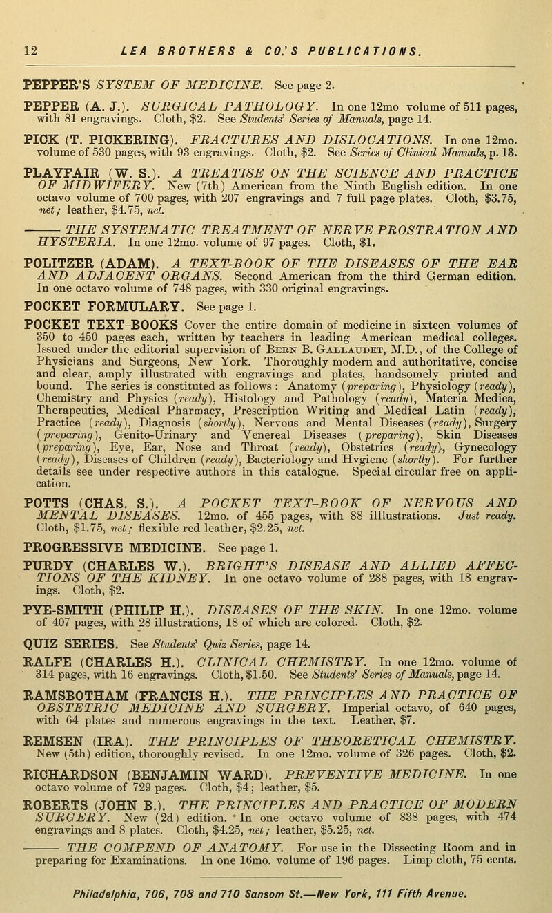 PEPPER'S SYSTEM OF MEDICINE. See page 2. PEPPER (A. J.). SURGICAL PATHOLOGY. In one 12mo volume of 511 pages, with 81 engravings. Cloth, $2. See Students' Series of Manuals, page 14. PICK (T. PICKERING). FRACTURES AND DISLOCATIONS. In one 12mo. volume of 530 pages, with 93 engravings. Cloth, $2. See Series of Cliniml Manuals, p. 13. PLAYFAIR (W. S.). A TREATISE ON THE SCIENCE AND PRACTICE OF MIDWIFERY. New (7th) American from the Ninth English edition. In one octavo volume of 700 pages, with 207 engravings and 7 full page plates. Cloth, $3.75, net; leather, $4.75, net. THE SYSTEMATIC TREATMENT OF NERVE PROSTRATION AND HYSTERIA. In one 12mo. volume of 97 pages. Cloth, $1. POLITZER (ADAM). A TEXT-BOOK OF THE DISEASES OF THE EAR AND ADJACENT ORGANS. Second American from the third German edition. In one octavo volume of 748 pages, with 330 original engravings. POCKET FORMULARY. See page 1. POCKET TEXT-BOOKS Cover the entire domain of medicine in sixteen volumes of 350 to 450 pages each, written by teachers in leading American medical colleges. Issued under the editorial supervision of Bern B. Gaxlatjdet, M.D., of the College of Physicians and Surgeons, New York. Thoroughly modern and authoritative, concise and clear, amply illustrated with engravings and plates, handsomely printed and bound. The series is constituted as follows : Anatomy (preparing), Physiology (ready), Chemistry and Physics (ready), Histology and Pathology (ready), Materia Medica, Therapeutics, Medical Pharmacy, Prescription Writing and Medical Latin (ready), Practice (ready), Diagnosis (shortly), Nervous and Mental Diseases (ready), Surgery (preparing), Genito-Urinary and Venereal Diseases {preparing), Skin Diseases (preparing), Eye, Ear, Nose and Throat (ready), Obstetrics (ready}, Gynecology (ready), Diseases of Children (ready), Bacteriology and Hvgiene (shortly). For further details see under respective authors in this catalogue. Special circular free on appli- cation. POTTS (CHAS. S.). A POCKET TEXT-BOOK OF NERVOUS AND MENTAL DISEASES. 12mo. of 455 pages, with 88 illustrations. Just ready. Cloth, $1.75, net; flexible red leather, $2.25, net. PROGRESSIVE MEDICINE. See page 1. PURDY (CHARLES W.). BRIGHT'S DISEASE AND ALLIED AFFEC- TIONS OF THE KIDNEY. In one octavo volume of 288 pages, with 18 engrav- ings. Cloth, $2. PYE-SMITH (PHILIP H.). DISEASES OF THE SKIN. In one 12mo. volume of 407 pages, with 28 illustrations, 18 of which are colored. Cloth, $2. QUIZ SERIES. See Students' Quiz Series, page 14. RALFE (CHARLES H.). CLINICAL CHEMISTRY. In one 12mo. volume of 314 pages, with 16 engravings. Cloth, $1.50. See Students' Series of Manuals, page 14. RAMSBOTHAM (FRANCIS H.). THE PRINCIPLES AND PRACTICE OF OBSTETRIC MEDICINE AND SURGERY. Imperial octavo, of 640 pages, with 64 plates and numerous engravings in the text. Leather, $7. REMSEN (IRA). THE PRINCIPLES OF THEORETICAL CHEMISTRY. New (5th) edition, thoroughly revised. In one 12mo. volume of 326 pages. Cloth, $2. RICHARDSON (BENJAMIN WARD). PREVENTIVE MEDICINE. In one octavo volume of 729 pages. Cloth, $4; leather, $5. ROBERTS (JOHN B.). THE PRINCIPLES AND PRACTICE OF MODERN SURGERY. New (2d) edition. 'In one octavo volume of 838 pages, with 474 engravings and 8 plates. Cloth, $4.25, net; leather, $5.25, net. THE COMPEND OF ANATOMY. For use in the Dissecting Boom and in preparing for Examinations. In one 16mo. volume of 196 pages. Limp cloth, 75 cents.