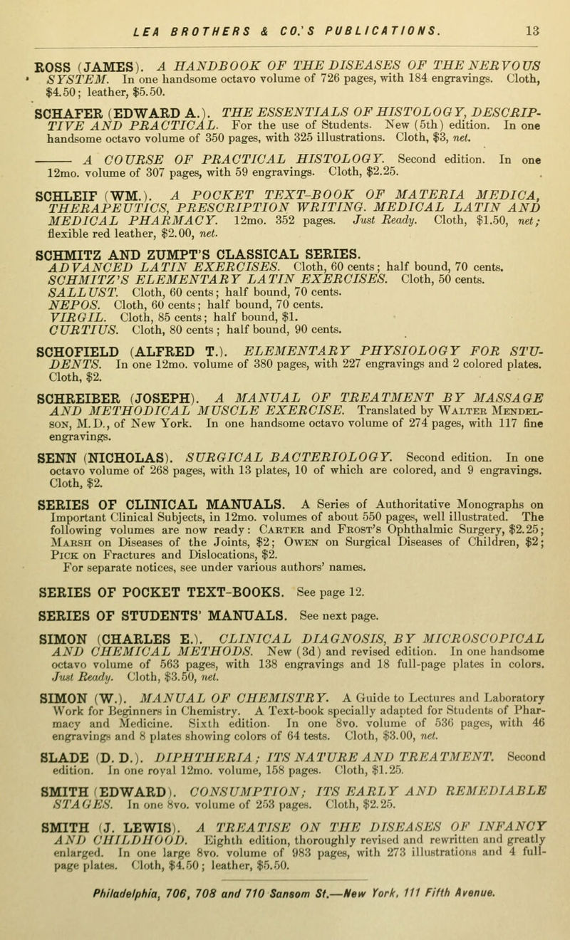 ROSS (JAMES). A HANDBOOK OF THE DISEASES OF THE NERVOUS SYSTEM. In one handsome octavo volume of 726 pages, with 184 engravings. Cloth, $4.50; leather, $5.50. SCHAFER (EDWARD A.). THE ESSENTIALS OF HISTOLOGY, DESCRIP- TIVE AND PRACTICAL. For the use of Students. New (5th) edition. In one handsome octavo volume of 350 pages, with 325 illustrations. Cloth, $3, net. A COURSE OF PRACTICAL HISTOLOGY. Second edition. In one 12mo. volume of 307 pages, with 59 engravings. Cloth, $2.25. SCHLEIF (WM.). A POCKET TEXT-BOOK OF MATERIA MEDIC A, THERAPEUTICS, PRESCRIPTION WRITING. MEDICAL LATIN AND MEDICAL PHARMACY. 12mo. 352 pages. Just Ready. Cloth, $1.50, net; flexible red leather, $2.00, net. SCHMITZ AND ZUMPT'S CLASSICAL SERIES. ADVANCED LATIN EXERCISES. Cloth, 60 cents; half bound, 70 cents. SCHMITZ'S ELEMENTARY LATIN EXERCISES. Cloth, 50 cents. SALL UST. Cloth, 60 cents; half bound, 70 cents. NEPOS. Cloth, 60 cents; half bound, 70 cents. VIRGIL. Cloth, 85 cents; half bound, $1. CURTIUS. Cloth, 80 cents ; half bound, 90 cents. SCHOFIELD (ALFRED T.). ELEMENTARY PHYSIOLOGY FOR STU- DENTS. In one 12mo. volume of 380 pages, with 227 engravings and 2 colored plates. Cloth, $2. SCHREIBER (JOSEPH). A MANUAL OF TREATMENT BY MASSAGE AND METHODICAL MUSCLE EXERCISE. Translated by Walter Mendel- son, M. D., of New York. In one handsome octavo volume of 274 pages, with 117 fine engravings. SENN (NICHOLAS). SURGICAL BACTERIOLOGY. Second edition. In one octavo volume of 268 pages, with 13 plates, 10 of which are colored, and 9 engravings. Cloth, $2. SERIES OF CLINICAL MANUALS. A Series of Authoritative Monographs on Important Clinical Subjects, in 12mo. volumes of about 550 pages, well illustrated. The following volumes are now ready: Carter and Frost's Ophthalmic Surgery, $2.25; Marsh on Diseases of the Joints, $2; Owen on Surgical Diseases of Children, $2; Pick on Fractures and Dislocations, $2. For separate notices, see under various authors' names. SERIES OF POCKET TEXT-BOOKS. See page 12. SERIES OF STUDENTS' MANUALS. See next page. SIMON (CHARLES E.). CLINICAL DIAGNOSIS, BY MICROSCOPICAL AND CHEMICAL METHODS. New (3d) and revised edition. In one handsome octavo volume of 563 pages, with 138 engravings and 18 full-page plates in colors. Just Ready. Cloth, $3.50, net. SIMON (W.). MANUAL OF CHEMISTRY. A Guide to Lectures and Laboratory Work for Ik-ginners in Chemistry. A Text-book specially adapted for Students of Phar- macy and Medicine. Sixth edition. In one 8vo. volume of 536 pages, with 46 engraving and 8 plates showing colors of 64 tests. Cloth, $3.00, net. SLADE (D. D.j. DIPHTHERIA; ITS NATURE AND TREATMENT. Second edition. In one royal 12mo. volume, 158 pages. Cloth, $1.25. SMITH (EDWARD). CONSUMPTION; ITS EARLY AND REMEDIABLE STA QE8. In one 8vo. volume of 253 pages. Cloth, $2.25. SMITH 'J. LEWIS). A TREATISE ON THE DISEASES OF INFANCY AND CHILDHOOD. Eighth edition, thoroughly revised and rewritten and greatly enlarged. In one lar^e 8vo. volume of 983 pages, with 273 illustrations and 4 full- page plates. Cloth, $4.50; leather, $5.50.