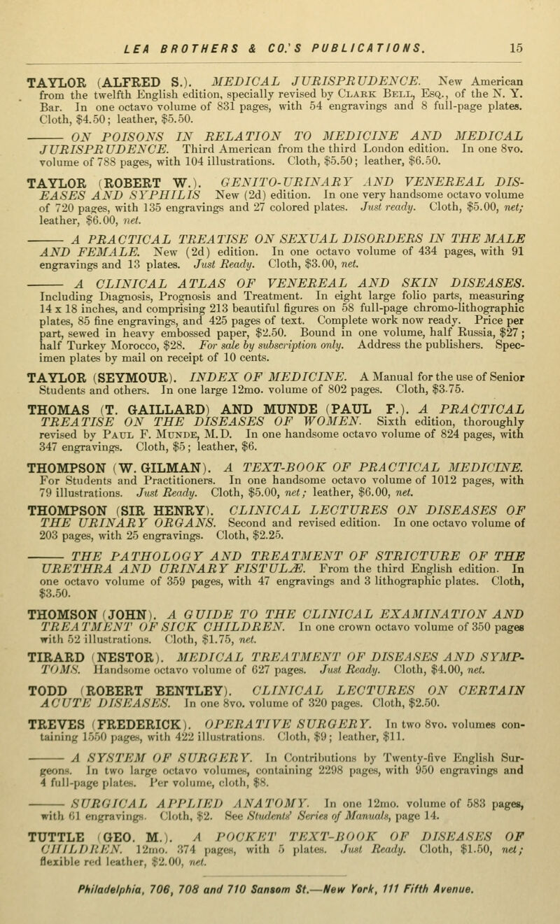 TAYLOR (ALFRED S.). MEDICAL JURISPRUDENCE. New American from the twelfth English edition, specially revised by Clark Bell, Esq., of the N. Y. Bar. In one octavo volume of 831 pages, with 54 engravings and 8 full-page plates. Cloth, $4.50; leather, $5.50. ON POISONS IN RELATION TO MEDICINE AND MEDICAL JURISPRUDENCE. Third American from the third London edition. In one 8vo. volume of 788 pages, with 104 illustrations. Cloth, $5.50; leather, $6.50. TAYLOR (ROBERT W.). GENITO-URINARY AND VENEREAL DIS- EASES AND SYPHILIS New (2d) edition. In one very handsome octavo volume of 720 pages, with 135 engravings and 27 colored plates. Just ready. Cloth, $5.00, net; leather, $6.00, net. A PRACTICAL TREATISE ON SEXUAL DISORDERS IN THE MALE AND FEMALE. New (2d) edition. In one octavo volume of 434 pages, with 91 engravings and 13 plates. Just Ready. Cloth, $3.00, net. A CLINICAL ATLAS OF VENEREAL AND SKIN DISEASES. Including Diagnosis, Prognosis and Treatment. In eight large folio parts, measuring 14 x 18 inches, and comprising 213 beautiful figures on 58 full-page chromo-lithographic plates, 85 fine engravings, and 425 pages of text. Complete work now ready. Price per part, sewed in heavy embossed paper, $2.50. Bound in one volume, half Russia, $27 ; half Turkey Morocco, $28. For sale by subscription only. Address the publishers. Spec- imen plates by mail on receipt of 10 cents. TAYLOR (SEYMOUR). INDEX OF MEDICINE. A Manual for the use of Senior Students and others. In one large 12mo. volume of 802 pages. Cloth, $3-75. THOMAS (T. GAILLARD) AND MUNDE (PAUL P.). A PRACTICAL TREATISE ON THE DISEASES OF WOMEN. Sixth edition, thoroughly revised by Paul F. Mtjnde, M.D. In one handsome octavo volume of 824 pages, with 347 engravings. Cloth, $5 ; leather, $6. THOMPSON (W. GILMAN). A TEXT-BOOK OF PRACTICAL MEDICINE. For Students and Practitioners. In one handsome octavo volume of 1012 pages, with 79 illustrations. Just Ready. Cloth, $5.00, net; leather, $6.00, net. THOMPSON (SIR HENRY). CLINICAL LECTURES ON DISEASES OF THE URINARY ORGANS. Second and revised edition. In one octavo volume of 203 pages, with 25 engravings. Cloth, $2.25. THE PATHOLOGY AND TREATMENT OF STRICTURE OF THE URETHRA AND URINARY FISTULA. From the third English edition. In one octavo volume of 359 pages, with 47 engravings and 3 lithographic plates. Cloth, $3.50. THOMSON (JOHN). A GUIDE TO THE CLINICAL EXAMINATION AND TREA TMENT OF SICK CHILDREN. In one crown octavo volume of 350 pages with 52 illustrations. Cloth, $1.75, net. TIRARD NESTOR). MEDICAL TREATMENT OF DISEASES AND SYMP- TOMS. Jlandsimie octavo volume of 627 pages. Just Ready. Cloth, $4.00, net. TODD ^ROBERT BENTLEY). CLINICAL LECTURES ON CERTAIN ACUTE DISEASES. In one 8vo. volume of 320 pages. Cloth, $2.50. TREVES 'FREDERICK). OPERATIVE SURGERY. In two 8vo. volumes con- taining L560 p&g6B, with 422 illustrations. Cloth, $9; leather, $11. A SYSTEM OF 8UBOEET. In Contributions by Twenty-five English Sur- geons. In two large octavo volumes, containing 2298 pages, with 950 engravings and 4 full-page plates. Per volume, cloth, $8. SURGICAL APPLIED ANATOMY. In one 12mo. volume of 583 pages, with <i] engravings. Cloth, $2. Sec Sluilmi:' Series of Manuals, page 14. TUTTLE GEO. M.). A POCKET TEXT-BOOK OF DISEASES OF CHILDREN. l2mo. 874 pages, with 5 plates. Just Ready. Cloth, $1.50, net; flexible red leather, $2.00, net.